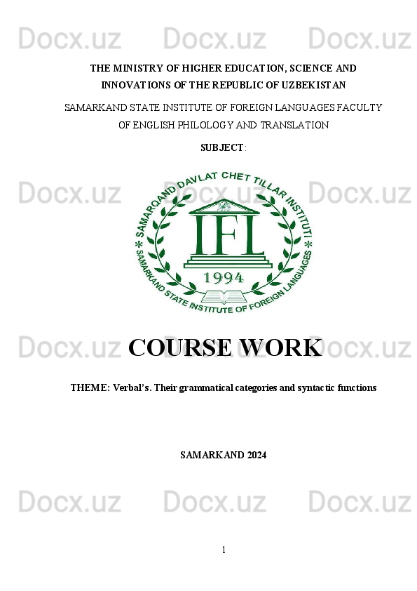 THE MINISTRY OF HIGHER EDUCATION, SCIENCE AND
INNOVATIONS OF THE REPUBLIC OF UZBEKISTAN
SAMARKAND STATE INSTITUTE OF FOREIGN LANGUAGES FACULTY
OF ENGLISH PHILOLOGY AND TRANSLATION 
SUBJECT : 
  COURSE WORK
THEME: Verbal’ s. Their grammatical categories and syntactic functions
SAMARKAND 2024
1