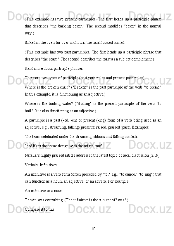 (This   example   has   two   present   participles.   The   first   heads   up   a   participle   phrase
that   describes   "the   barking   boxer."   The   second   modifies   "boxer"   in   the   normal
way.)
Baked in the oven for over six hours, the roast looked ruined.
(This example has two past participles. The first heads up a participle phrase that
describes "the roast." The second describes the roast as a subject complement.)
Read more about participle phrases.
There are two types of participle (past participles and present participles).
Where is the broken chair? ("Broken" is the past participle of the verb "to break."
In this example, it is functioning as an adjective.)
Where   is   the   boiling   water?   ("Boiling"   is   the   present   participle   of   the   verb   "to
boil." It is also functioning as an adjective.)
A participle is a past  (-ed, -en)  or present  (-ing) form  of  a verb being used as  an
adjective, e.g., streaming, falling (present); raised, praised (past). Examples:
The team celebrated under the streaming ribbons and falling confetti.
José likes the home design with the raised roof.
Natalia’s highly praised article addressed the latest topic of local discussion [2,19].
Verbals: Infinitives
An infinitive is a verb form (often preceded by "to," e.g., "to dance," "to sing") that
can function as a noun, an adjective, or an adverb. For example:
An infinitive as a noun:
To win was everything. (The infinitive is the subject of "was.")
Compare it to this:
10 