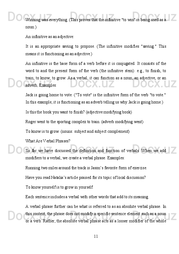 Winning was everything. (This proves that the infinitive "to win" is being used as a
noun.)
An infinitive as an adjective:
It   is   an   appropriate   saving   to   propose.   (The   infinitive   modifies   "saving."   This
means it is functioning as an adjective.)
An infinitive is  the base  form  of  a verb before  it  is  conjugated. It  consists  of  the
word   to   and   the   present   form   of   the   verb   (the   infinitive   stem):   e.g.,   to   finish,   to
train, to know, to grow. As a verbal, it can function as a noun, an adjective, or an
adverb. Examples:
Jack is going home to vote. ("To vote" is the infinitive form of the verb "to vote."
In this example, it is functioning as an adverb telling us why Jack is going home.)
Is this the book you want to finish? (adjective modifying book)
Roger went to the sporting complex to train. (adverb modifying went)
To know is to grow. (nouns: subject and subject complement)
What Are Verbal Phrases?
So   far   we   have   discussed   the   definition   and   function   of   verbals.   When   we   add
modifiers to a verbal, we create a verbal phrase. Examples:
Running two miles around the track is Jason’s favorite form of exercise.
Have you read Natalia’s article praised for its topic of local discussion?
To know yourself is to grow in yourself.
Each sentence includes a verbal with other words that add to its meaning.
A verbal phrase further can be what is referred to as an absolute verbal phrase. In
this context, the phrase does not modify a specific sentence element such as a noun
or a verb. Rather, the absolute verbal phrase acts as a looser modifier of the whole
11 