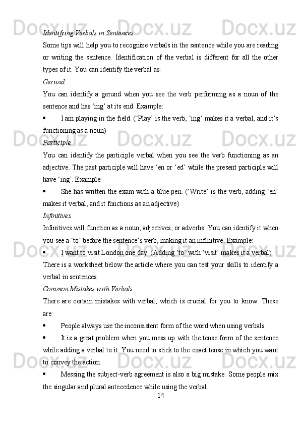 Identifying Verbals in Sentences
Some tips will help you to recognize verbals in the sentence while you are reading
or   writing   the   sentence.   Identification   of   the   verbal   is   different   for   all   the   other
types of it. You can identify the verbal as:
Gerund
You   can   identify   a   gerund   when   you   see   the   verb   performing   as   a   noun   of   the
sentence and has ‘ing’ at its end. Example:
 I am playing in the field. (‘Play’ is the verb, ‘ing’ makes it a verbal, and it’s
functioning as a noun)
Participle
You   can   identify   the   participle   verbal   when   you   see   the   verb   functioning   as   an
adjective. The past participle will have ‘en or ‘ed’ while the present participle will
have ‘ing’. Example:
 She has written the exam with a blue pen. (‘Write’ is the verb, adding ‘en’
makes it verbal, and it functions as an adjective)
Infinitives
Infinitives will function as a noun, adjectives, or adverbs. You can identify it when
you see a ‘to’ before the sentence’s verb, making it an infinitive. Example:
 I want to visit London one day. (Adding ‘to’ with ‘visit’ makes it a verbal)
There is a worksheet below the article where you can test your skills to identify a
verbal in sentences.
Common Mistakes with Verbals
There   are   certain   mistakes   with   verbal,   which   is   crucial   for   you   to   know.   These
are:
 People always use the inconsistent form of the word when using verbals.
 It is a great problem when you mess up with the tense form of the sentence
while adding a verbal to it. You need to stick to the exact tense in which you want
to convey the action.
 Messing the subject-verb agreement is also a big mistake. Some people mix
the singular and plural antecedence while using the verbal.
14 