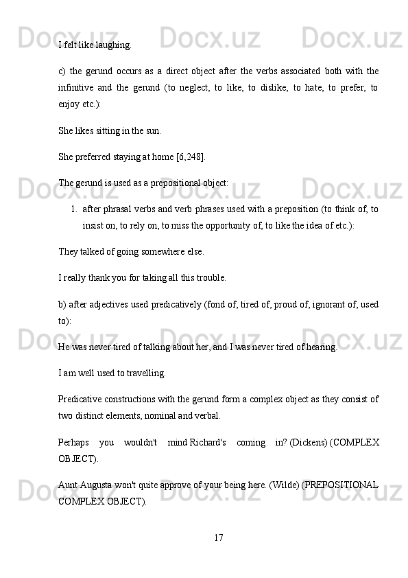 I felt like   laughing.
c)   the   gerund   occurs   as   a   direct   object   after   the   verbs   associated   both   with   the
infinitive   and   the   gerund   (to   neglect,   to   like,   to   dislike,   to   hate,   to   prefer,   to
enjoy   etc.):
She likes   sitting   in the sun.
She preferred   staying   at home [6,248].
The gerund is used as a prepositional object:
1. after phrasal verbs and verb phrases used with a preposition (to think of, to
insist on, to rely on, to miss the opportunity of, to like the idea of   etc.):
They   talked   of   going   somewhere else.
I really   thank   you   for   taking   all this trouble.
b) after adjectives used predicatively (fond of, tired of, proud of, ignorant of, used
to):
He was never   tired of   talking   about her, and I was never   tired of   hearing.
I am well   used to   travelling.
Predicative constructions with the gerund form a complex object as they consist of
two distinct elements, nominal and verbal.
Perhaps   you   wouldn't   mind   Richard's   coming   in?   (Dickens)   (COMPLEX
OBJECT).
Aunt Augusta won't quite approve of   your being   here.   (Wilde)   (PREPOSITIONAL
COMPLEX OBJECT).
17 