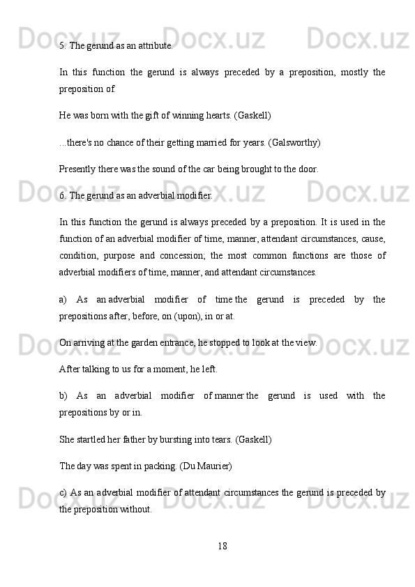 5.   The gerund as an attribute.
In   this   function   the   gerund   is   always   preceded   by   a   preposition,   mostly   the
preposition   of.
Не  was born with the gift of   winning   hearts.   (Gaskell)
...there's no chance of their   getting   married   for years.   (Galsworthy)
Presently there was the sound of the car   being brought   to the door.
6.   The gerund as an adverbial modifier.
In   this   function   the  gerund   is   always   preceded   by  a   preposition.   It   is   used   in   the
function of an adverbial modifier of time, manner, attendant circumstances, cause,
condition,   purpose   and   concession;   the   most   common   functions   are   those   of
adverbial modifiers of time, manner, and attendant circumstances.
a)   As   an   adverbial   modifier   of   time   the   gerund   is   preceded   by   the
prepositions   after, before, on   (upon),   in   о r   at.
On   arriving   at the garden entrance, he stopped to look at the view.
After   talking   to us for a moment, he left.
b)   As   an   adverbial   modifier   of   manner   the   gerund   is   used   with   the
prepositions   by   or   in.
She startled her father by   bursting   into tears.   (Gaskell)
The day was spent in   packing.   (Du Maurier)
с ) As an adverbial  modifier  of   attendant  circumstances   the gerund is preceded by
the preposition   without.
18 