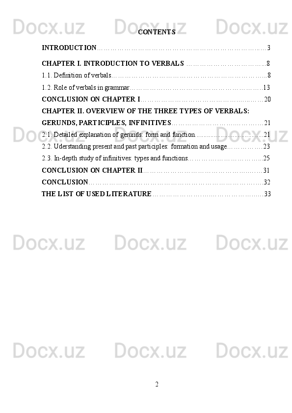 CONTENTS
INTRODUCTION ……………………………………………………………...…3
CHAPTER I. INTRODUCTION TO VERBALS  ……………………………...8
1.1.   Definition of verbals…………………………………………………………...8
1.2.   Role of verbals in grammar…………….……………...……………………..13
CONCLUSION ON CHAPTER I …………………………………….…...……20
CHAPTER II. OVERVIEW OF THE THREE TYPES OF VERBALS: 
GERUNDS, PARTICIPLES, INFINITIVES ……………………….……….…21
2.1. Detailed explanation of gerunds: form and function........................................21
2.2.   Uderstanding present and past participles: formation and usage…………….23
2.3. In-depth study of infinitives: types and functions………….………………...25
CONCLUSION ON CHAPTER II ……………………………………….….…31
CONCLUSION ……………………………………………………………….….32
THE LIST OF USED LITERATURE ………………….….………………..….33
2 