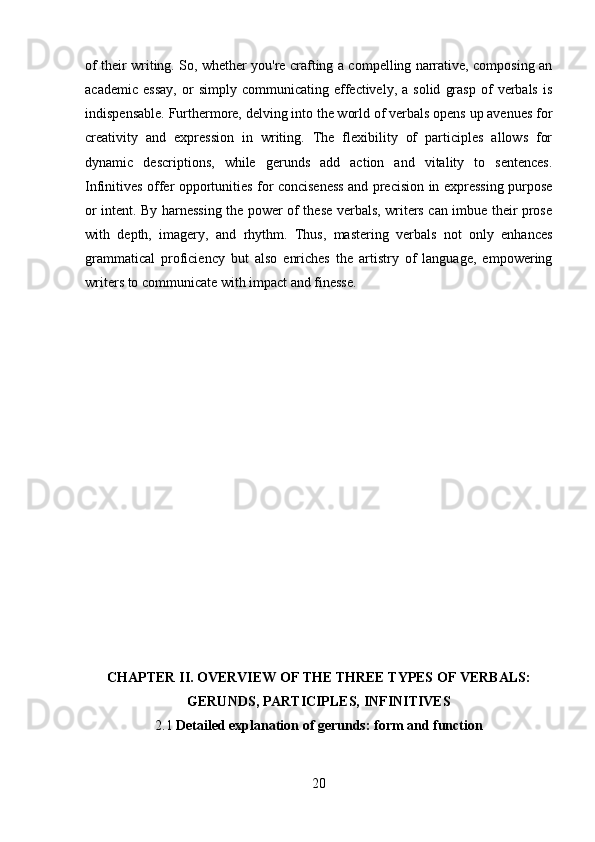 of their writing. So, whether you're crafting a compelling narrative, composing an
academic   essay,   or   simply   communicating  effectively,  a   solid   grasp   of   verbals   is
indispensable. Furthermore, delving into the world of verbals opens up avenues for
creativity   and   expression   in   writing.   The   flexibility   of   participles   allows   for
dynamic   descriptions,   while   gerunds   add   action   and   vitality   to   sentences.
Infinitives offer opportunities for conciseness and precision in expressing purpose
or intent. By harnessing the power of these verbals, writers can imbue their prose
with   depth,   imagery,   and   rhythm.   Thus,   mastering   verbals   not   only   enhances
grammatical   proficiency   but   also   enriches   the   artistry   of   language,   empowering
writers to communicate with impact and finesse.
CHAPTER II. OVERVIEW OF THE THREE TYPES OF VERBALS:
GERUNDS, PARTICIPLES, INFINITIVES  
2.1  Detailed explanation of gerunds: form and function
20