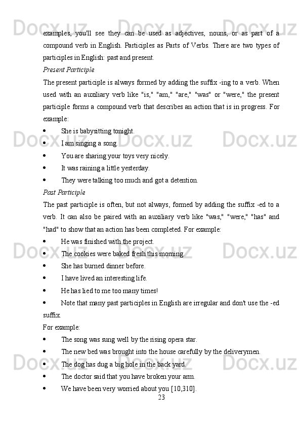 examples,   you'll   see   they   can   be   used   as   adjectives,   nouns,   or   as   part   of   a
compound   verb   in   English.   Participles   as   Parts   of   Verbs.   There   are   two   types   of
participles in English: past and present.
Present Participle
The present participle is always formed by adding the suffix -ing to a verb. When
used   with   an   auxiliary   verb   like   "is,"   "am,"   "are,"   "was"   or   "were,"   the   present
participle forms a compound verb that describes an action that is in progress. For
example:
 She is babysitting tonight.
 I am singing a song.
 You are sharing your toys very nicely.
 It was raining a little yesterday.
 They were talking too much and got a detention.
Past Participle
The past  participle is often, but  not  always,  formed by adding the suffix -ed to a
verb.   It   can   also   be   paired   with   an   auxiliary   verb   like   "was,"   "were,"   "has"   and
"had" to show that an action has been completed. For example:
 He was finished with the project.
 The cookies were baked fresh this morning.
 She has burned dinner before.
 I have lived an interesting life.
 He has lied to me too many times!
 Note that many past participles in English are irregular and don't use the -ed
suffix. 
For example:
 The song was sung well by the rising opera star.
 The new bed was brought into the house carefully by the deliverymen.
 The dog has dug a big hole in the back yard.
 The doctor said that you have broken your arm.
 We have been very worried about you [10,310].
23 
