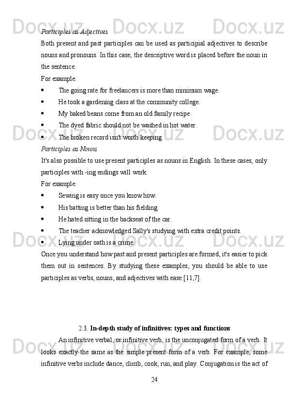 Participles as Adjectives
Both present  and past  participles can be used  as participial  adjectives to describe
nouns and pronouns. In this case, the descriptive word is placed before the noun in
the sentence. 
For example:
 The going rate for freelancers is more than minimum wage.
 He took a gardening class at the community college.
 My baked beans come from an old family recipe.
 The dyed fabric should not be washed in hot water.
 The broken record isn't worth keeping.
Participles as Nouns
It's also possible to use present participles as nouns in English. In these cases, only
participles with -ing endings will work. 
For example:
 Sewing is easy once you know how.
 His batting is better than his fielding.
 He hated sitting in the backseat of the car.
 The teacher acknowledged Sally's studying with extra credit points.
 Lying under oath is a crime.
Once you understand how past and present participles are formed, it's easier to pick
them   out   in   sentences.   By   studying   these   examples,   you   should   be   able   to   use
participles as verbs, nouns, and adjectives with ease [11,7].
2.3.  In-depth study of infinitives: types and functions
An infinitive verbal, or infinitive verb, is the unconjugated form of a verb. It
looks   exactly   the   same   as   the   simple   present   form   of   a  verb.  For   example,   some
infinitive verbs include   dance,   climb,   cook,   run, and   play. Conjugation is the act of
24 
