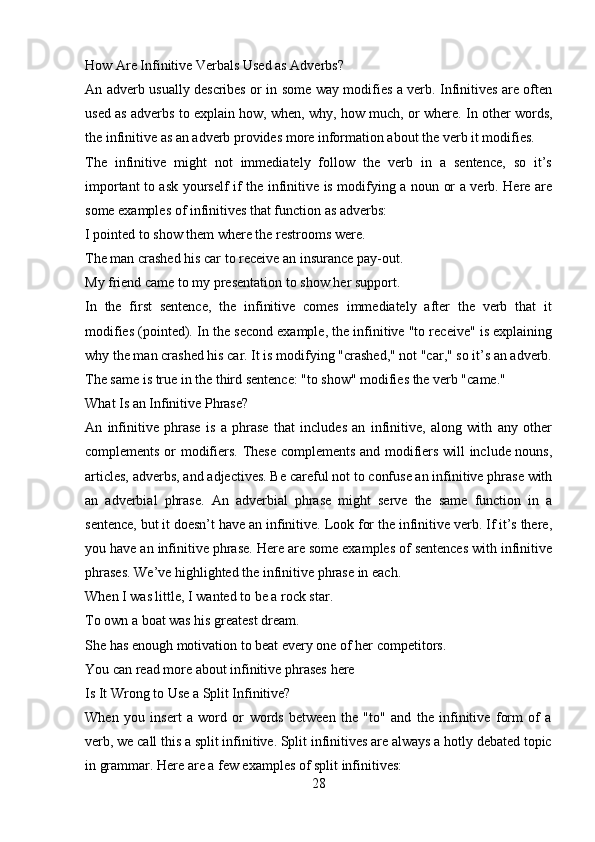 How Are Infinitive Verbals Used as Adverbs?
An adverb usually describes or in some way modifies a verb. Infinitives are often
used as adverbs to explain how, when, why, how much, or where. In other words,
the infinitive as an adverb provides more information about the verb it modifies.
The   infinitive   might   not   immediately   follow   the   verb   in   a   sentence,   so   it’s
important to ask yourself if the infinitive is modifying a noun or a verb. Here are
some examples of infinitives that function as adverbs:
I pointed   to show   them where the restrooms were.
The man crashed his car   to receive   an insurance pay-out.
My friend came to my presentation   to show   her support.
In   the   first   sentence,   the   infinitive   comes   immediately   after   the   verb   that   it
modifies (pointed). In the second example, the infinitive "to receive" is explaining
why the man crashed his car. It is modifying "crashed," not "car," so it’s an adverb.
The same is true in the third sentence: "to show" modifies the verb "came."
What Is an Infinitive Phrase?
An   infinitive   phrase   is   a   phrase   that   includes   an   infinitive,   along   with   any   other
complements or modifiers. These complements and modifiers will include nouns,
articles, adverbs, and adjectives. Be careful not to confuse an infinitive phrase with
an   adverbial   phrase.   An   adverbial   phrase   might   serve   the   same   function   in   a
sentence, but it doesn’t have an infinitive. Look for the infinitive verb. If it’s there,
you have an infinitive phrase. Here are some examples of sentences with infinitive
phrases. We’ve highlighted the infinitive phrase in each.
When I was little, I wanted   to be a rock star.
To own a boat   was his greatest dream.
She has enough motivation   to beat every one of her competitors.
You can read more about infinitive phrases   here
Is It Wrong to Use a Split Infinitive?
When   you   insert   a   word   or   words   between   the   "to"   and   the   infinitive   form   of   a
verb, we call this a split infinitive. Split infinitives are always a hotly debated topic
in grammar. Here are a few examples of split infinitives:
28 