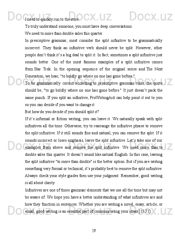 I need   to quickly run   to the store.
To truly understand   someone, you must have deep conversations.
We need   to more than double   sales this quarter.
In   prescriptive   grammar,   most   consider   the   split   infinitive   to   be   grammatically
incorrect.   They   think   an   infinitive   verb   should   never   be   split.   However,   other
people don’t think it’s a big deal to split it. In fact, sometimes a split infinitive just
sounds   better.   One   of   the   most   famous   examples   of   a   split   infinitive   comes
from   Star   Trek.   In   the   opening   sequence   of   the   original   series   and   The   Next
Generation, we hear, "to boldly go where no one has gone before."
To   be   grammatically   correct   according   to   prescriptive   grammar   rules,   the   quote
should  be, "to  go boldly  where no  one has   gone before." It  just  doesn’t   pack  the
same punch. If you split an infinitive, ProWritingAid can help point it out to you
so you can decide if you want to change it.
But how do you decide if you should split it?
If  it’s  informal  or  fiction writing, you can  leave it. We naturally speak  with split
infinitives all the time. Otherwise, try to rearrange the infinitive phrase to remove
the split infinitive. If it still sounds fine and natural, you can remove the split. If it
sounds incorrect or loses emphasis, leave the split infinitive. Let’s take one of our
examples   from   above   and   remove   the   split   infinitive.   We   need   more   than   to
double   sales this quarter. It doesn’t sound like natural English. In this case, leaving
the split infinitive "to more than double" is the better option. But if you are writing
something very formal or technical, it’s probably best to remove the split infinitive.
Always check your style guides then use your judgment. Remember, good writing
is all about clarity.
Infinitives are one of those grammar elements that we use all the time but may not
be aware of. We hope you have a better understanding of what infinitives are and
how they function in sentences. Whether you are writing a novel, essay, article, or
email, good writing is an essential part of communicating your ideas [15,71].
29 