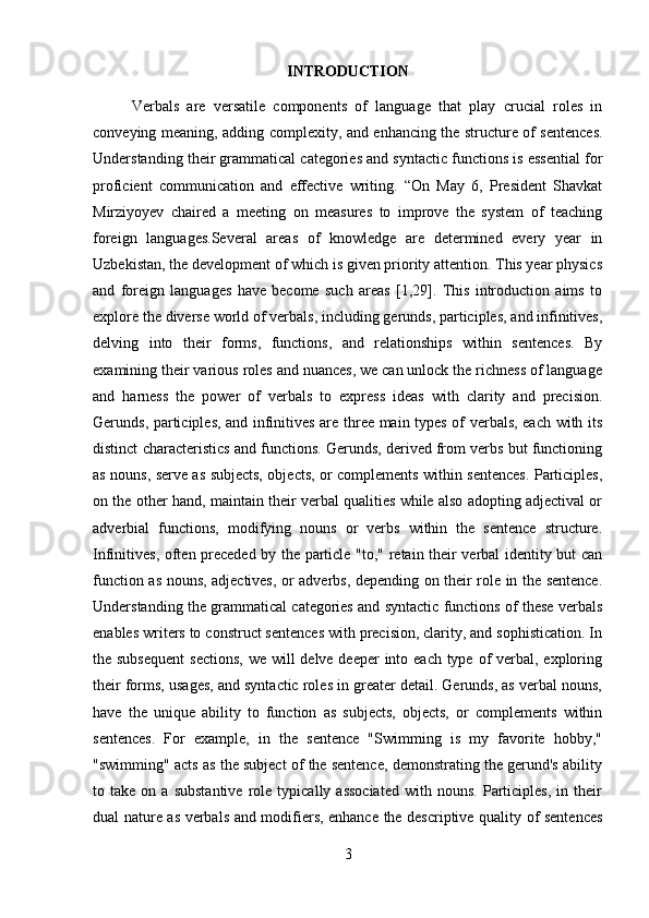 INTRODUCTION
Verbals   are   versatile   components   of   language   that   play   crucial   roles   in
conveying meaning, adding complexity, and enhancing the structure of sentences.
Understanding their grammatical categories and syntactic functions is essential for
proficient   communication   and   effective   writing.   “On   May   6,   President   Shavkat
Mirziyoyev   chaired   a   meeting   on   measures   to   improve   the   system   of   teaching
foreign   languages.Several   areas   of   knowledge   are   determined   every   year   in
Uzbekistan, the development of which is given priority attention. This year physics
and   foreign   languages   have   become   such   areas   [1,29].   This   introduction   aims   to
explore the diverse world of verbals, including gerunds, participles, and infinitives,
delving   into   their   forms,   functions,   and   relationships   within   sentences.   By
examining their various roles and nuances, we can unlock the richness of language
and   harness   the   power   of   verbals   to   express   ideas   with   clarity   and   precision.
Gerunds, participles, and infinitives are three main types of verbals, each with its
distinct characteristics and functions. Gerunds, derived from verbs but functioning
as nouns, serve as subjects, objects, or complements within sentences. Participles,
on the other hand, maintain their verbal qualities while also adopting adjectival or
adverbial   functions,   modifying   nouns   or   verbs   within   the   sentence   structure.
Infinitives, often preceded by the particle "to," retain their verbal identity but can
function as nouns, adjectives, or adverbs, depending on their role in the sentence.
Understanding the grammatical categories and syntactic functions of these verbals
enables writers to construct sentences with precision, clarity, and sophistication. In
the subsequent  sections,  we will  delve deeper into each type of verbal, exploring
their forms, usages, and syntactic roles in greater detail. Gerunds, as verbal nouns,
have   the   unique   ability   to   function   as   subjects,   objects,   or   complements   within
sentences.   For   example,   in   the   sentence   "Swimming   is   my   favorite   hobby,"
"swimming" acts as the subject of the sentence, demonstrating the gerund's ability
to  take   on  a   substantive   role   typically  associated   with   nouns.   Participles,   in   their
dual nature as verbals and modifiers, enhance the descriptive quality of sentences
3 