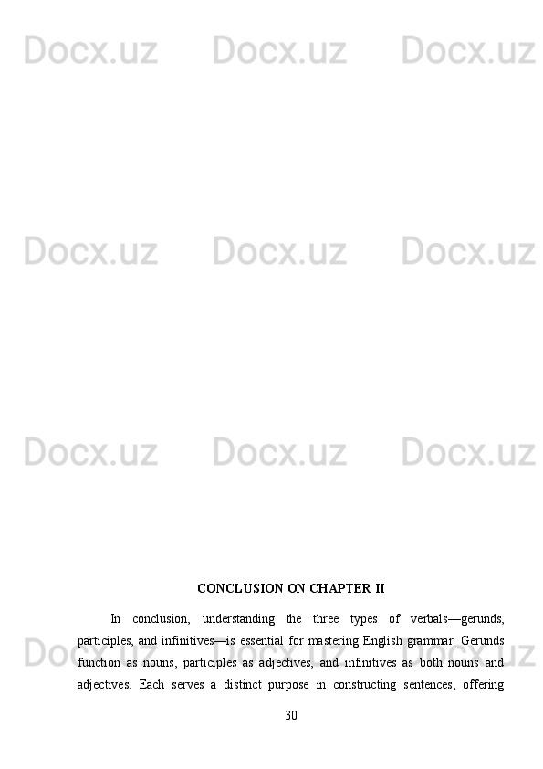 CONCLUSION ON CHAPTER II
In   conclusion,   understanding   the   three   types   of   verbals—gerunds,
participles,   and   infinitives—is   essential   for   mastering   English   grammar.   Gerunds
function   as   nouns,   participles   as   adjectives,   and   infinitives   as   both   nouns   and
adjectives.   Each   serves   a   distinct   purpose   in   constructing   sentences,   offering
30 