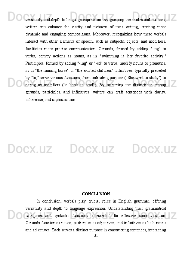versatility and depth to language expression. By grasping their roles and nuances,
writers   can   enhance   the   clarity   and   richness   of   their   writing,   creating   more
dynamic   and   engaging   compositions.   Moreover,   recognizing   how   these   verbals
interact   with   other   elements   of   speech,   such   as   subjects,   objects,   and   modifiers,
facilitates   more   precise   communication.   Gerunds,   formed   by   adding   "-ing"   to
verbs,   convey   actions   as   nouns,   as   in   "swimming   is   her   favorite   activity."
Participles, formed by adding "-ing" or "-ed" to verbs, modify nouns or pronouns,
as in "the running horse" or "the excited children." Infinitives, typically preceded
by "to," serve various functions, from indicating purpose ("She went to study") to
acting   as   modifiers   ("a   book   to   read").   By   mastering   the   distinctions   among
gerunds,   participles,   and   infinitives,   writers   can   craft   sentences   with   clarity,
coherence, and sophistication.
CONCLUSION
In   conclusion,   verbals   play   crucial   roles   in   English   grammar,   offering
versatility   and   depth   to   language   expression.   Understanding   their   grammatical
categories   and   syntactic   functions   is   essential   for   effective   communication.
Gerunds function as nouns, participles as adjectives, and infinitives as both nouns
and adjectives. Each serves a distinct purpose in constructing sentences, interacting
31