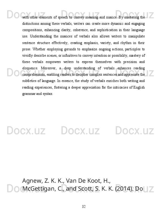 with   other   elements   of   speech   to   convey   meaning   and   nuance.   By   mastering   the
distinctions   among   these   verbals,   writers   can   create   more   dynamic   and   engaging
compositions,   enhancing   clarity,   coherence,   and   sophistication   in   their   language
use.   Understanding   the   nuances   of   verbals   also   allows   writers   to   manipulate
sentence   structure   effectively,   creating   emphasis,   variety,   and   rhythm   in   their
prose.   Whether   employing   gerunds   to   emphasize   ongoing   actions,   participles   to
vividly describe scenes, or infinitives to convey intention or possibility, mastery of
these   verbals   empowers   writers   to   express   themselves   with   precision   and
eloquence.   Moreover,   a   deep   understanding   of   verbals   enhances   reading
comprehension, enabling readers to decipher complex sentences and appreciate the
subtleties  of  language.  In essence,   the  study  of  verbals  enriches  both writing and
reading experiences,  fostering a deeper  appreciation for the intricacies  of English
grammar and syntax.
Agnew, Z. K. K., Van De Koot, H., 
McGettigan, C., and Scott, S. K. K. (2014). Do
32 