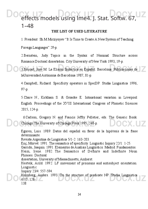 e ff ects models using lme4.  J. Stat. Softw.  67,
1–48
THE LIST OF USED LITERATURE
1. President: Sh.M.Mirziyoyev “It Is Time to Create A New System of Teaching  
Foreign Languages” 29-p.
2.Bernstein,     Judy.   Topics     in     the     Syntax     of     Nominal     Structure     across
Romance.Doctoral dissertation. City University of New York 1993, 19-p.
3.Brucart, José  M. La Elisión Sintáctica en Espaol. Barcelona:  Publicaciones de
laUniversidad Autónoma de Barcelona 1987, 81-p.
4.Campbell,   Richard.   Specificity   operators   in   SpecDP.   Studia   Linguistica   1996,
97-p.
5.Claire   N.,   Kirkham   S.   &   Groarke   E.   Intonational   variation   in   Liverpool
English.   Proceedings   of   the   XVIII   International   Congress   of   Phonetic   Sciences
2015, 124-p.
  6.Carlson,   Gregory   N.   and   Francis   Jeffry   Pelletier,   eds.   The   Generic   Book.
Chicago:The University of Chicago Press 1995, 248-p.
Eguren,   Luis.   1989.   Datos   del   español   en   favor   de   la   hipótesis   de   la   frase
determinante.
Revista Argentina de Lingüística 5/1-2: 163-203.
Enç, Mürvet. 1991. The semantics of specificity. Linguistic Inquiry 22/1: 1-25.
Garrido, Joaquín. 1991. Elementos de Análisis Lingüístico. Madrid: Fundamentos.
Heim,     Irene.     1982.   The     Semantics     of     Definite     and     Indefinite     Noun
Phrases.  Doctoral
dissertation, University of Massachusetts, Amherst.
Hestvik,   Arild.   1992.   LF   movement   of   pronouns   and   antisubject   orientation.
Linguistic
Inquiry 23/4: 557-594.
Holmberg,   Anders.   1993.   On   the   structure   of   predicate   NP.   Studia   Linguistica
47/2: 126-
138
34