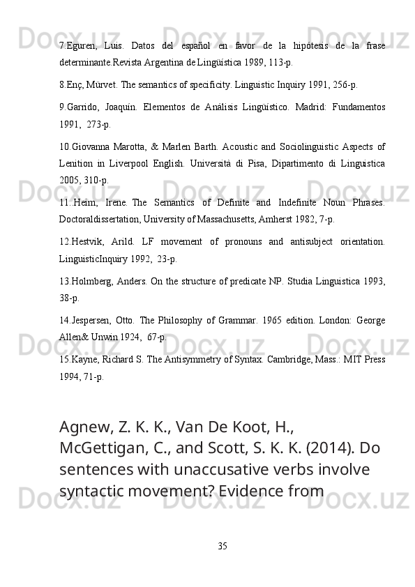 7.Eguren,   Luis.   Datos   del   espaol   en   favor   de   la   hipótesis   de   la   frase
determinante.Revista Argentina de Lingüística 1989, 113-p.
8.Enç, Mürvet. The semantics of specificity. Linguistic Inquiry 1991, 256-p.
9.Garrido,   Joaquín.   Elementos   de   Análisis   Lingüístico.   Madrid:   Fundamentos
1991,  273-p.
10.Giovanna   Marotta,   &   Marlen   Barth.   Acoustic   and   Sociolinguistic   Aspects   of
Lenition   in   Liverpool   English.   Università   di   Pisa,   Dipartimento   di   Linguistica
2005, 310-p.
11..Heim,     Irene.   The     Semantics     of     Definite     and     Indefinite     Noun     Phrases.
Doctoraldissertation, University of Massachusetts, Amherst 1982, 7-p.
12.Hestvik,   Arild.   LF   movement   of   pronouns   and   antisubject   orientation.
LinguisticInquiry 1992,  23-p.
13.Holmberg, Anders. On the structure of  predicate NP. Studia Linguistica 1993,
38-p.
14.Jespersen,   Otto.   The   Philosophy   of   Grammar.   1965   edition.   London:   George
Allen& Unwin 1924,  67-p.
15.Kayne, Richard S. The Antisymmetry of Syntax. Cambridge, Mass.: MIT Press
1994, 71-p.
Agnew, Z. K. K., Van De Koot, H., 
McGettigan, C., and Scott, S. K. K. (2014). Do
sentences with unaccusative verbs involve 
syntactic movement? Evidence from
35