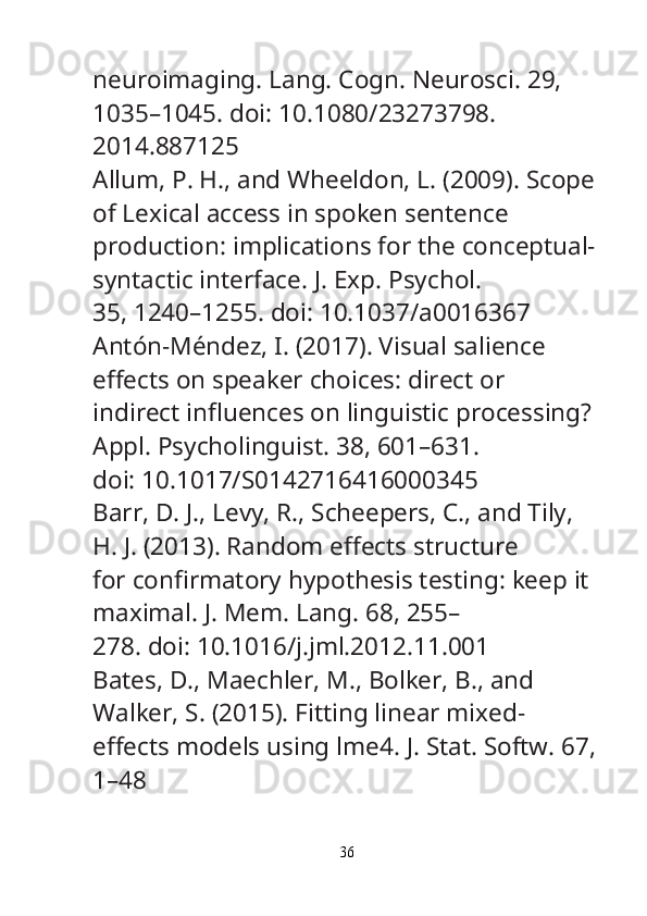 neuroimaging.  Lang. Cogn. Neurosci.  29, 
1035–1045. doi: 10.1080/23273798.
2014.887125
Allum, P. H., and Wheeldon, L. (2009). Scope
of Lexical access in spoken sentence
production: implications for the conceptual-
syntactic interface.  J. Exp. Psychol.
35, 1240–1255. doi: 10.1037/a0016367
Antón-Méndez, I. (2017). Visual salience 
e ﬀ ects on speaker choices: direct or
indirect in ﬂ uences on linguistic processing? 
Appl. Psycholinguist.  38, 601–631.
doi: 10.1017/S0142716416000345
Barr, D. J., Levy, R., Scheepers, C., and Tily, 
H. J. (2013). Random e ﬀ ects structure
for con ﬁ rmatory hypothesis testing: keep it 
maximal.  J. Mem. Lang.  68, 255–
278. doi: 10.1016/j.jml.2012.11.001
Bates, D., Maechler, M., Bolker, B., and 
Walker, S. (2015). Fitting linear mixed-
e ﬀ ects models using lme4.  J. Stat. Softw.  67,
1–48
36 