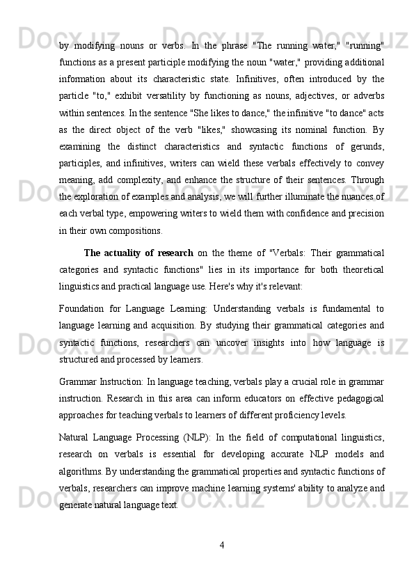 by   modifying   nouns   or   verbs.   In   the   phrase   "The   running   water,"   "running"
functions as a present participle modifying the noun "water," providing additional
information   about   its   characteristic   state.   Infinitives,   often   introduced   by   the
particle   "to,"   exhibit   versatility   by   functioning   as   nouns,   adjectives,   or   adverbs
within sentences. In the sentence "She likes to dance," the infinitive "to dance" acts
as   the   direct   object   of   the   verb   "likes,"   showcasing   its   nominal   function.   By
examining   the   distinct   characteristics   and   syntactic   functions   of   gerunds,
participles,   and   infinitives,   writers   can   wield   these   verbals   effectively   to   convey
meaning,   add   complexity,   and   enhance   the   structure   of   their   sentences.   Through
the exploration of examples and analysis, we will further illuminate the nuances of
each verbal type, empowering writers to wield them with confidence and precision
in their own compositions.
The   actuality   of   research   on   the   theme   of   "Verbals:   Their   grammatical
categories   and   syntactic   functions"   lies   in   its   importance   for   both   theoretical
linguistics and practical language use. Here's why it's relevant:
Foundation   for   Language   Learning:   Understanding   verbals   is   fundamental   to
language   learning   and   acquisition.   By   studying   their   grammatical   categories   and
syntactic   functions,   researchers   can   uncover   insights   into   how   language   is
structured and processed by learners.
Grammar Instruction: In language teaching, verbals play a crucial role in grammar
instruction.   Research   in   this   area   can   inform   educators   on   effective   pedagogical
approaches for teaching verbals to learners of different proficiency levels.
Natural   Language   Processing   (NLP):   In   the   field   of   computational   linguistics,
research   on   verbals   is   essential   for   developing   accurate   NLP   models   and
algorithms. By understanding the grammatical properties and syntactic functions of
verbals, researchers can improve machine learning systems' ability to analyze and
generate natural language text.
4 