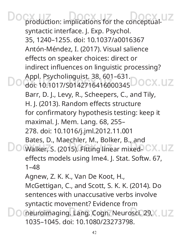 production: implications for the conceptual-
syntactic interface.  J. Exp. Psychol.
35, 1240–1255. doi: 10.1037/a0016367
Antón-Méndez, I. (2017). Visual salience 
e ﬀ ects on speaker choices: direct or
indirect in ﬂ uences on linguistic processing? 
Appl. Psycholinguist.  38, 601–631.
doi: 10.1017/S0142716416000345
Barr, D. J., Levy, R., Scheepers, C., and Tily, 
H. J. (2013). Random e ﬀ ects structure
for con ﬁ rmatory hypothesis testing: keep it 
maximal.  J. Mem. Lang.  68, 255–
278. doi: 10.1016/j.jml.2012.11.001
Bates, D., Maechler, M., Bolker, B., and 
Walker, S. (2015). Fitting linear mixed-
e ﬀ ects models using lme4.  J. Stat. Softw.  67,
1–48
Agnew, Z. K. K., Van De Koot, H., 
McGettigan, C., and Scott, S. K. K. (2014). Do
sentences with unaccusative verbs involve 
syntactic movement? Evidence from
neuroimaging.  Lang. Cogn. Neurosci.  29, 
1035–1045. doi: 10.1080/23273798.
42 