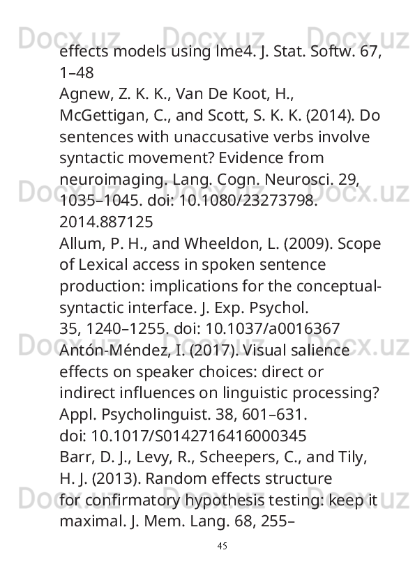 e ﬀ ects models using lme4.  J. Stat. Softw.  67,
1–48
Agnew, Z. K. K., Van De Koot, H., 
McGettigan, C., and Scott, S. K. K. (2014). Do
sentences with unaccusative verbs involve 
syntactic movement? Evidence from
neuroimaging.  Lang. Cogn. Neurosci.  29, 
1035–1045. doi: 10.1080/23273798.
2014.887125
Allum, P. H., and Wheeldon, L. (2009). Scope
of Lexical access in spoken sentence
production: implications for the conceptual-
syntactic interface.  J. Exp. Psychol.
35, 1240–1255. doi: 10.1037/a0016367
Antón-Méndez, I. (2017). Visual salience 
e ﬀ ects on speaker choices: direct or
indirect in ﬂ uences on linguistic processing? 
Appl. Psycholinguist.  38, 601–631.
doi: 10.1017/S0142716416000345
Barr, D. J., Levy, R., Scheepers, C., and Tily, 
H. J. (2013). Random e ﬀ ects structure
for con ﬁ rmatory hypothesis testing: keep it 
maximal.  J. Mem. Lang.  68, 255–
45 