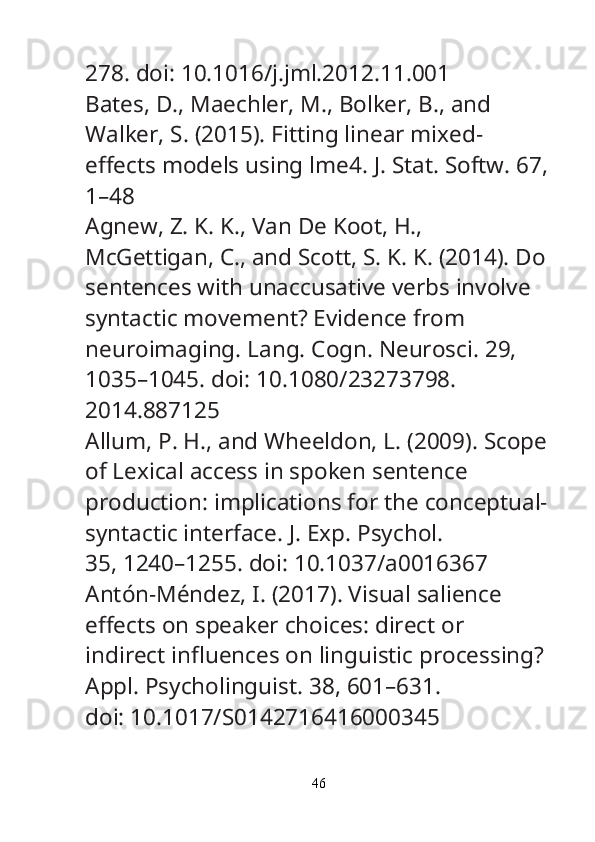 278. doi: 10.1016/j.jml.2012.11.001
Bates, D., Maechler, M., Bolker, B., and 
Walker, S. (2015). Fitting linear mixed-
e ff ects models using lme4.  J. Stat. Softw.  67,
1–48
Agnew, Z. K. K., Van De Koot, H., 
McGettigan, C., and Scott, S. K. K. (2014). Do
sentences with unaccusative verbs involve 
syntactic movement? Evidence from
neuroimaging.  Lang. Cogn. Neurosci.  29, 
1035–1045. doi: 10.1080/23273798.
2014.887125
Allum, P. H., and Wheeldon, L. (2009). Scope
of Lexical access in spoken sentence
production: implications for the conceptual-
syntactic interface.  J. Exp. Psychol.
35, 1240–1255. doi: 10.1037/a0016367
Antón-Méndez, I. (2017). Visual salience 
e ff ects on speaker choices: direct or
indirect in fl uences on linguistic processing? 
Appl. Psycholinguist.  38, 601–631.
doi: 10.1017/S0142716416000345
46