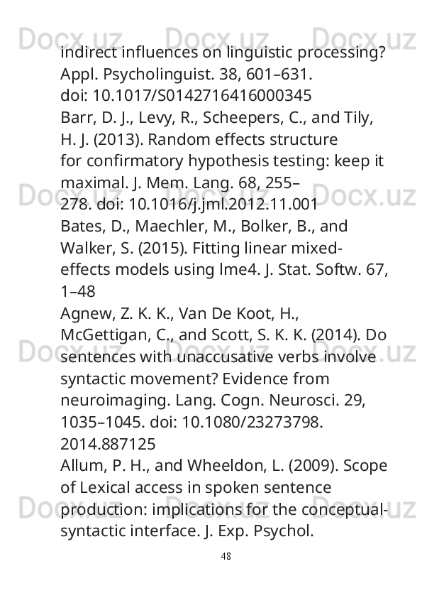 indirect in fl uences on linguistic processing? 
Appl. Psycholinguist.  38, 601–631.
doi: 10.1017/S0142716416000345
Barr, D. J., Levy, R., Scheepers, C., and Tily, 
H. J. (2013). Random e ff ects structure
for con fi rmatory hypothesis testing: keep it 
maximal.  J. Mem. Lang.  68, 255–
278. doi: 10.1016/j.jml.2012.11.001
Bates, D., Maechler, M., Bolker, B., and 
Walker, S. (2015). Fitting linear mixed-
e ff ects models using lme4.  J. Stat. Softw.  67,
1–48
Agnew, Z. K. K., Van De Koot, H., 
McGettigan, C., and Scott, S. K. K. (2014). Do
sentences with unaccusative verbs involve 
syntactic movement? Evidence from
neuroimaging.  Lang. Cogn. Neurosci.  29, 
1035–1045. doi: 10.1080/23273798.
2014.887125
Allum, P. H., and Wheeldon, L. (2009). Scope
of Lexical access in spoken sentence
production: implications for the conceptual-
syntactic interface.  J. Exp. Psychol.
48