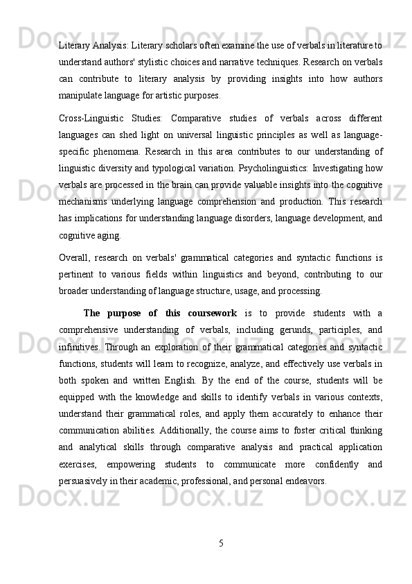 Literary Analysis: Literary scholars often examine the use of verbals in literature to
understand authors' stylistic choices and narrative techniques. Research on verbals
can   contribute   to   literary   analysis   by   providing   insights   into   how   authors
manipulate language for artistic purposes.
Cross-Linguistic   Studies:   Comparative   studies   of   verbals   across   different
languages   can   shed   light   on   universal   linguistic   principles   as   well   as   language-
specific   phenomena.   Research   in   this   area   contributes   to   our   understanding   of
linguistic diversity and typological variation. Psycholinguistics: Investigating how
verbals are processed in the brain can provide valuable insights into the cognitive
mechanisms   underlying   language   comprehension   and   production.   This   research
has implications for understanding language disorders, language development, and
cognitive aging.
Overall,   research   on   verbals'   grammatical   categories   and   syntactic   functions   is
pertinent   to   various   fields   within   linguistics   and   beyond,   contributing   to   our
broader understanding of language structure, usage, and processing.
The   purpose   of   this   coursework   is   to   provide   students   with   a
comprehensive   understanding   of   verbals,   including   gerunds,   participles,   and
infinitives.   Through   an   exploration   of   their   grammatical   categories   and   syntactic
functions, students will learn to recognize, analyze, and effectively use verbals in
both   spoken   and   written   English.   By   the   end   of   the   course,   students   will   be
equipped   with   the   knowledge   and   skills   to   identify   verbals   in   various   contexts,
understand   their   grammatical   roles,   and   apply   them   accurately   to   enhance   their
communication   abilities.   Additionally,   the   course   aims   to   foster   critical   thinking
and   analytical   skills   through   comparative   analysis   and   practical   application
exercises,   empowering   students   to   communicate   more   confidently   and
persuasively in their academic, professional, and personal endeavors.
5 