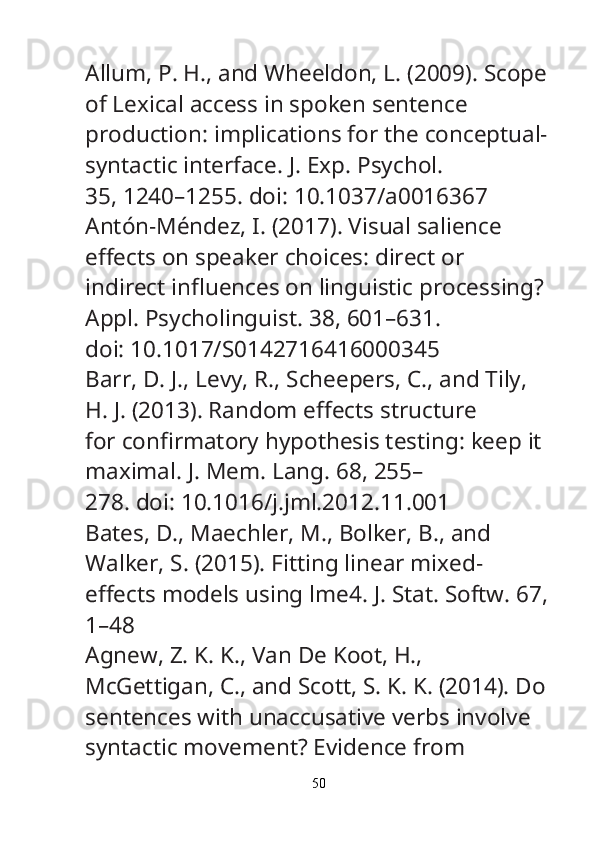 Allum, P. H., and Wheeldon, L. (2009). Scope
of Lexical access in spoken sentence
production: implications for the conceptual-
syntactic interface.  J. Exp. Psychol.
35, 1240–1255. doi: 10.1037/a0016367
Antón-Méndez, I. (2017). Visual salience 
e ff ects on speaker choices: direct or
indirect in fl uences on linguistic processing? 
Appl. Psycholinguist.  38, 601–631.
doi: 10.1017/S0142716416000345
Barr, D. J., Levy, R., Scheepers, C., and Tily, 
H. J. (2013). Random e ff ects structure
for con fi rmatory hypothesis testing: keep it 
maximal.  J. Mem. Lang.  68, 255–
278. doi: 10.1016/j.jml.2012.11.001
Bates, D., Maechler, M., Bolker, B., and 
Walker, S. (2015). Fitting linear mixed-
e ff ects models using lme4.  J. Stat. Softw.  67,
1–48
Agnew, Z. K. K., Van De Koot, H., 
McGettigan, C., and Scott, S. K. K. (2014). Do
sentences with unaccusative verbs involve 
syntactic movement? Evidence from
50