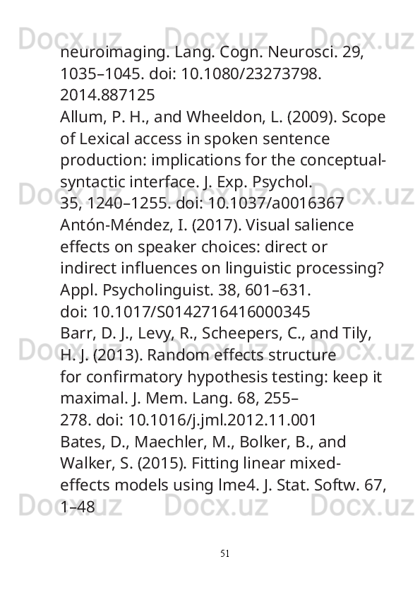 neuroimaging.  Lang. Cogn. Neurosci.  29, 
1035–1045. doi: 10.1080/23273798.
2014.887125
Allum, P. H., and Wheeldon, L. (2009). Scope
of Lexical access in spoken sentence
production: implications for the conceptual-
syntactic interface.  J. Exp. Psychol.
35, 1240–1255. doi: 10.1037/a0016367
Antón-Méndez, I. (2017). Visual salience 
e ff ects on speaker choices: direct or
indirect in fl uences on linguistic processing? 
Appl. Psycholinguist.  38, 601–631.
doi: 10.1017/S0142716416000345
Barr, D. J., Levy, R., Scheepers, C., and Tily, 
H. J. (2013). Random e ff ects structure
for con fi rmatory hypothesis testing: keep it 
maximal.  J. Mem. Lang.  68, 255–
278. doi: 10.1016/j.jml.2012.11.001
Bates, D., Maechler, M., Bolker, B., and 
Walker, S. (2015). Fitting linear mixed-
e ff ects models using lme4.  J. Stat. Softw.  67,
1–48
51