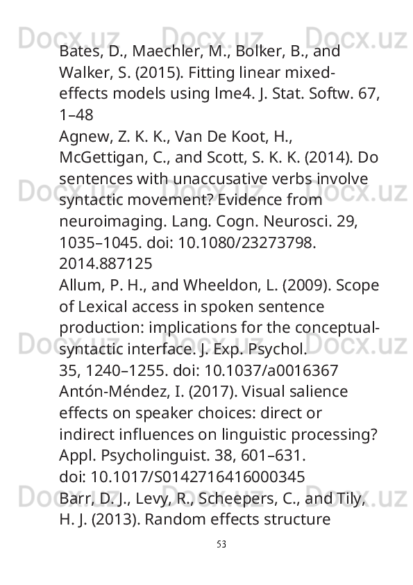 Bates, D., Maechler, M., Bolker, B., and 
Walker, S. (2015). Fitting linear mixed-
e ff ects models using lme4.  J. Stat. Softw.  67,
1–48
Agnew, Z. K. K., Van De Koot, H., 
McGettigan, C., and Scott, S. K. K. (2014). Do
sentences with unaccusative verbs involve 
syntactic movement? Evidence from
neuroimaging.  Lang. Cogn. Neurosci.  29, 
1035–1045. doi: 10.1080/23273798.
2014.887125
Allum, P. H., and Wheeldon, L. (2009). Scope
of Lexical access in spoken sentence
production: implications for the conceptual-
syntactic interface.  J. Exp. Psychol.
35, 1240–1255. doi: 10.1037/a0016367
Antón-Méndez, I. (2017). Visual salience 
e ff ects on speaker choices: direct or
indirect in fl uences on linguistic processing? 
Appl. Psycholinguist.  38, 601–631.
doi: 10.1017/S0142716416000345
Barr, D. J., Levy, R., Scheepers, C., and Tily, 
H. J. (2013). Random e ff ects structure
53