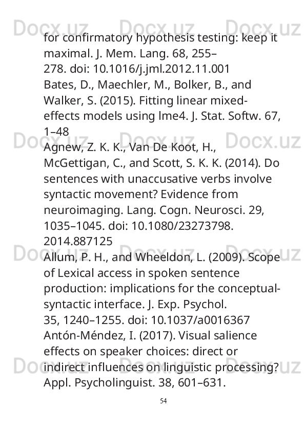 for con fi rmatory hypothesis testing: keep it 
maximal.  J. Mem. Lang.  68, 255–
278. doi: 10.1016/j.jml.2012.11.001
Bates, D., Maechler, M., Bolker, B., and 
Walker, S. (2015). Fitting linear mixed-
e ff ects models using lme4.  J. Stat. Softw.  67,
1–48
Agnew, Z. K. K., Van De Koot, H., 
McGettigan, C., and Scott, S. K. K. (2014). Do
sentences with unaccusative verbs involve 
syntactic movement? Evidence from
neuroimaging.  Lang. Cogn. Neurosci.  29, 
1035–1045. doi: 10.1080/23273798.
2014.887125
Allum, P. H., and Wheeldon, L. (2009). Scope
of Lexical access in spoken sentence
production: implications for the conceptual-
syntactic interface.  J. Exp. Psychol.
35, 1240–1255. doi: 10.1037/a0016367
Antón-Méndez, I. (2017). Visual salience 
e ff ects on speaker choices: direct or
indirect in fl uences on linguistic processing? 
Appl. Psycholinguist.  38, 601–631.
54