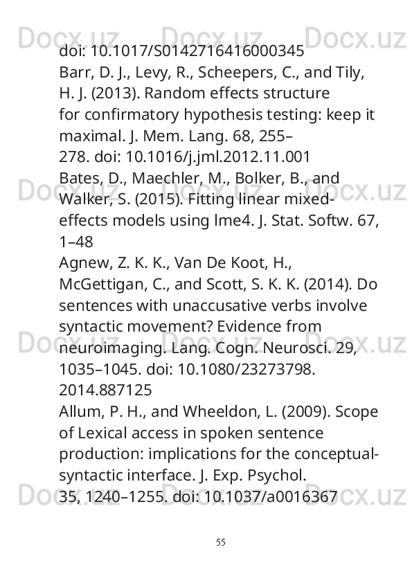 doi: 10.1017/S0142716416000345
Barr, D. J., Levy, R., Scheepers, C., and Tily, 
H. J. (2013). Random e ff ects structure
for con fi rmatory hypothesis testing: keep it 
maximal.  J. Mem. Lang.  68, 255–
278. doi: 10.1016/j.jml.2012.11.001
Bates, D., Maechler, M., Bolker, B., and 
Walker, S. (2015). Fitting linear mixed-
e ff ects models using lme4.  J. Stat. Softw.  67,
1–48
Agnew, Z. K. K., Van De Koot, H., 
McGettigan, C., and Scott, S. K. K. (2014). Do
sentences with unaccusative verbs involve 
syntactic movement? Evidence from
neuroimaging.  Lang. Cogn. Neurosci.  29, 
1035–1045. doi: 10.1080/23273798.
2014.887125
Allum, P. H., and Wheeldon, L. (2009). Scope
of Lexical access in spoken sentence
production: implications for the conceptual-
syntactic interface.  J. Exp. Psychol.
35, 1240–1255. doi: 10.1037/a0016367
55