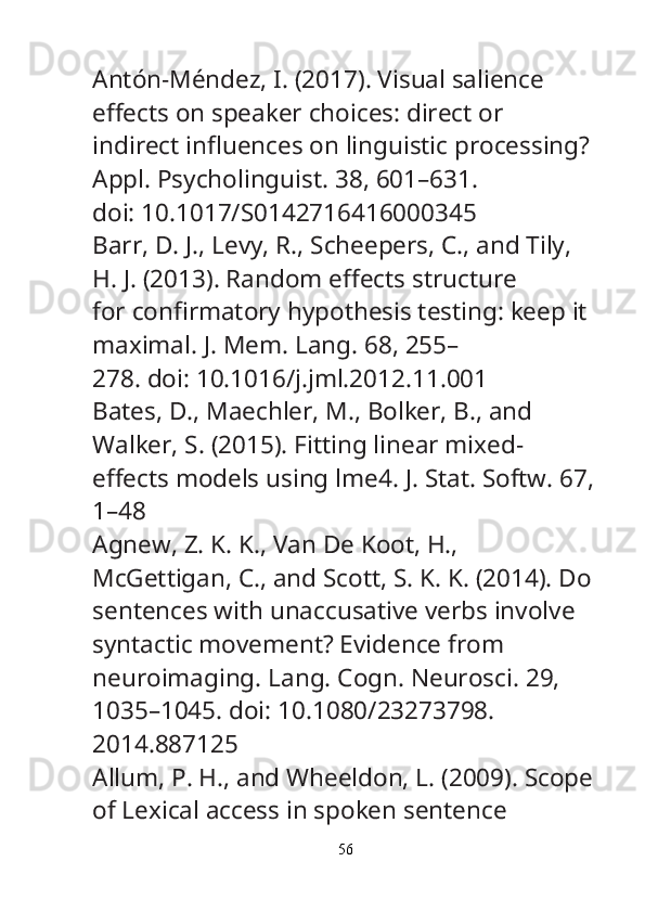 Antón-Méndez, I. (2017). Visual salience 
e ff ects on speaker choices: direct or
indirect in fl uences on linguistic processing? 
Appl. Psycholinguist.  38, 601–631.
doi: 10.1017/S0142716416000345
Barr, D. J., Levy, R., Scheepers, C., and Tily, 
H. J. (2013). Random e ff ects structure
for con fi rmatory hypothesis testing: keep it 
maximal.  J. Mem. Lang.  68, 255–
278. doi: 10.1016/j.jml.2012.11.001
Bates, D., Maechler, M., Bolker, B., and 
Walker, S. (2015). Fitting linear mixed-
e ff ects models using lme4.  J. Stat. Softw.  67,
1–48
Agnew, Z. K. K., Van De Koot, H., 
McGettigan, C., and Scott, S. K. K. (2014). Do
sentences with unaccusative verbs involve 
syntactic movement? Evidence from
neuroimaging.  Lang. Cogn. Neurosci.  29, 
1035–1045. doi: 10.1080/23273798.
2014.887125
Allum, P. H., and Wheeldon, L. (2009). Scope
of Lexical access in spoken sentence
56
