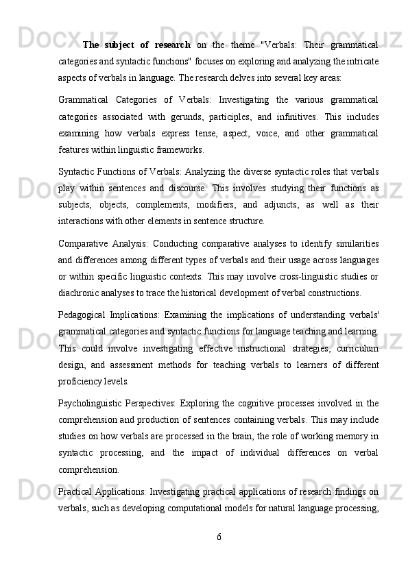 The   subject   of   research   on   the   theme   "Verbals:   Their   grammatical
categories and syntactic functions" focuses on exploring and analyzing the intricate
aspects of verbals in language. The research delves into several key areas:
Grammatical   Categories   of   Verbals:   Investigating   the   various   grammatical
categories   associated   with   gerunds,   participles,   and   infinitives.   This   includes
examining   how   verbals   express   tense,   aspect,   voice,   and   other   grammatical
features within linguistic frameworks.
Syntactic Functions of Verbals: Analyzing the diverse syntactic roles that verbals
play   within   sentences   and   discourse.   This   involves   studying   their   functions   as
subjects,   objects,   complements,   modifiers,   and   adjuncts,   as   well   as   their
interactions with other elements in sentence structure.
Comparative   Analysis:   Conducting   comparative   analyses   to   identify   similarities
and differences among different types of verbals and their usage across languages
or within specific linguistic contexts. This may involve cross-linguistic studies or
diachronic analyses to trace the historical development of verbal constructions.
Pedagogical   Implications:   Examining   the   implications   of   understanding   verbals'
grammatical categories and syntactic functions for language teaching and learning.
This   could   involve   investigating   effective   instructional   strategies,   curriculum
design,   and   assessment   methods   for   teaching   verbals   to   learners   of   different
proficiency levels.
Psycholinguistic   Perspectives:   Exploring   the   cognitive   processes   involved   in   the
comprehension and production of sentences containing verbals. This may include
studies on how verbals are processed in the brain, the role of working memory in
syntactic   processing,   and   the   impact   of   individual   differences   on   verbal
comprehension.
Practical Applications: Investigating practical applications of research findings on
verbals, such as developing computational models for natural language processing,
6