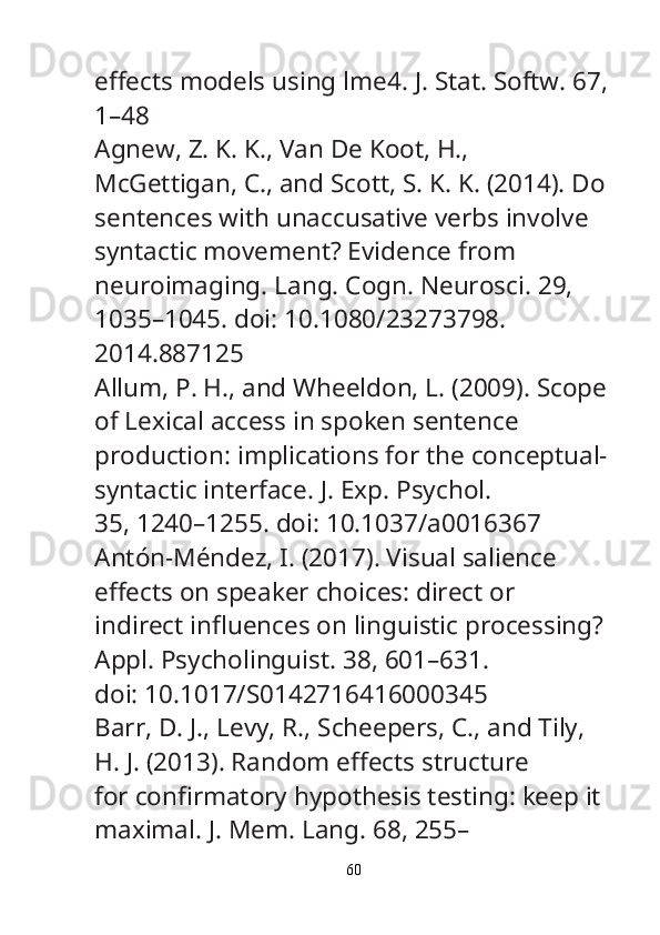e ff ects models using lme4.  J. Stat. Softw.  67,
1–48
Agnew, Z. K. K., Van De Koot, H., 
McGettigan, C., and Scott, S. K. K. (2014). Do
sentences with unaccusative verbs involve 
syntactic movement? Evidence from
neuroimaging.  Lang. Cogn. Neurosci.  29, 
1035–1045. doi: 10.1080/23273798.
2014.887125
Allum, P. H., and Wheeldon, L. (2009). Scope
of Lexical access in spoken sentence
production: implications for the conceptual-
syntactic interface.  J. Exp. Psychol.
35, 1240–1255. doi: 10.1037/a0016367
Antón-Méndez, I. (2017). Visual salience 
e ff ects on speaker choices: direct or
indirect in fl uences on linguistic processing? 
Appl. Psycholinguist.  38, 601–631.
doi: 10.1017/S0142716416000345
Barr, D. J., Levy, R., Scheepers, C., and Tily, 
H. J. (2013). Random e ff ects structure
for con fi rmatory hypothesis testing: keep it 
maximal.  J. Mem. Lang.  68, 255–
60