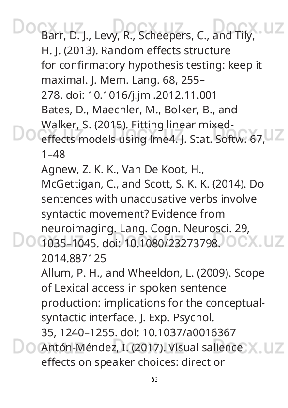 Barr, D. J., Levy, R., Scheepers, C., and Tily, 
H. J. (2013). Random e ff ects structure
for con fi rmatory hypothesis testing: keep it 
maximal.  J. Mem. Lang.  68, 255–
278. doi: 10.1016/j.jml.2012.11.001
Bates, D., Maechler, M., Bolker, B., and 
Walker, S. (2015). Fitting linear mixed-
e ff ects models using lme4.  J. Stat. Softw.  67,
1–48
Agnew, Z. K. K., Van De Koot, H., 
McGettigan, C., and Scott, S. K. K. (2014). Do
sentences with unaccusative verbs involve 
syntactic movement? Evidence from
neuroimaging.  Lang. Cogn. Neurosci.  29, 
1035–1045. doi: 10.1080/23273798.
2014.887125
Allum, P. H., and Wheeldon, L. (2009). Scope
of Lexical access in spoken sentence
production: implications for the conceptual-
syntactic interface.  J. Exp. Psychol.
35, 1240–1255. doi: 10.1037/a0016367
Antón-Méndez, I. (2017). Visual salience 
e ff ects on speaker choices: direct or
62