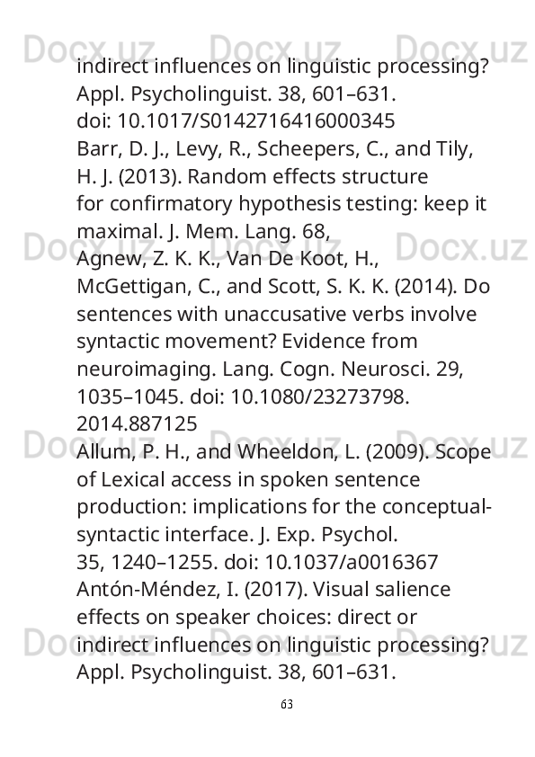 indirect in fl uences on linguistic processing? 
Appl. Psycholinguist.  38, 601–631.
doi: 10.1017/S0142716416000345
Barr, D. J., Levy, R., Scheepers, C., and Tily, 
H. J. (2013). Random e ff ects structure
for con fi rmatory hypothesis testing: keep it 
maximal.  J. Mem. Lang.  68, 
Agnew, Z. K. K., Van De Koot, H., 
McGettigan, C., and Scott, S. K. K. (2014). Do
sentences with unaccusative verbs involve 
syntactic movement? Evidence from
neuroimaging.  Lang. Cogn. Neurosci.  29, 
1035–1045. doi: 10.1080/23273798.
2014.887125
Allum, P. H., and Wheeldon, L. (2009). Scope
of Lexical access in spoken sentence
production: implications for the conceptual-
syntactic interface.  J. Exp. Psychol.
35, 1240–1255. doi: 10.1037/a0016367
Antón-Méndez, I. (2017). Visual salience 
e ff ects on speaker choices: direct or
indirect in fl uences on linguistic processing? 
Appl. Psycholinguist.  38, 601–631.
63