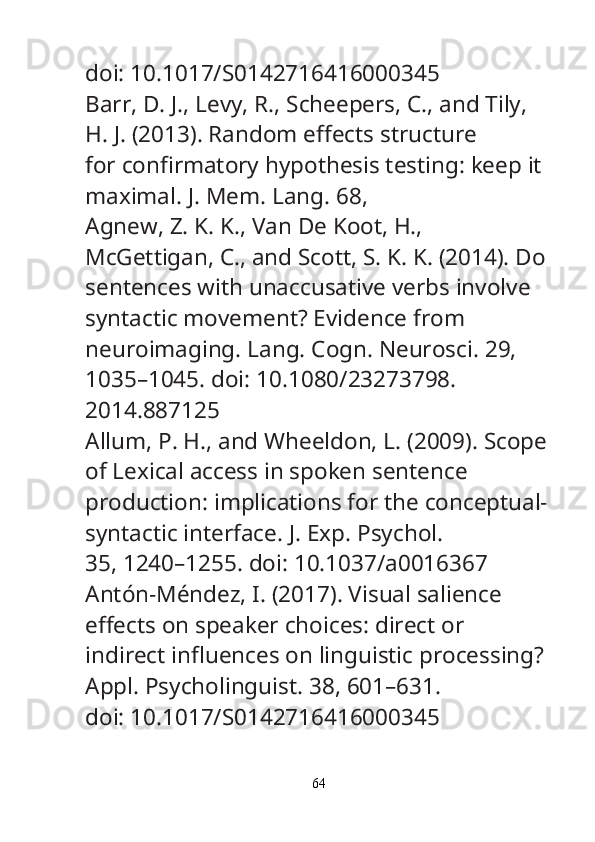 doi: 10.1017/S0142716416000345
Barr, D. J., Levy, R., Scheepers, C., and Tily, 
H. J. (2013). Random e ff ects structure
for con fi rmatory hypothesis testing: keep it 
maximal.  J. Mem. Lang.  68, 
Agnew, Z. K. K., Van De Koot, H., 
McGettigan, C., and Scott, S. K. K. (2014). Do
sentences with unaccusative verbs involve 
syntactic movement? Evidence from
neuroimaging.  Lang. Cogn. Neurosci.  29, 
1035–1045. doi: 10.1080/23273798.
2014.887125
Allum, P. H., and Wheeldon, L. (2009). Scope
of Lexical access in spoken sentence
production: implications for the conceptual-
syntactic interface.  J. Exp. Psychol.
35, 1240–1255. doi: 10.1037/a0016367
Antón-Méndez, I. (2017). Visual salience 
e ff ects on speaker choices: direct or
indirect in fl uences on linguistic processing? 
Appl. Psycholinguist.  38, 601–631.
doi: 10.1017/S0142716416000345
64