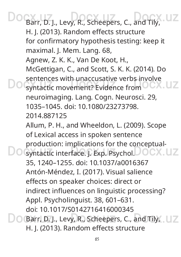 Barr, D. J., Levy, R., Scheepers, C., and Tily, 
H. J. (2013). Random e ff ects structure
for con fi rmatory hypothesis testing: keep it 
maximal.  J. Mem. Lang.  68, 
Agnew, Z. K. K., Van De Koot, H., 
McGettigan, C., and Scott, S. K. K. (2014). Do
sentences with unaccusative verbs involve 
syntactic movement? Evidence from
neuroimaging.  Lang. Cogn. Neurosci.  29, 
1035–1045. doi: 10.1080/23273798.
2014.887125
Allum, P. H., and Wheeldon, L. (2009). Scope
of Lexical access in spoken sentence
production: implications for the conceptual-
syntactic interface.  J. Exp. Psychol.
35, 1240–1255. doi: 10.1037/a0016367
Antón-Méndez, I. (2017). Visual salience 
e ff ects on speaker choices: direct or
indirect in fl uences on linguistic processing? 
Appl. Psycholinguist.  38, 601–631.
doi: 10.1017/S0142716416000345
Barr, D. J., Levy, R., Scheepers, C., and Tily, 
H. J. (2013). Random e ff ects structure
65