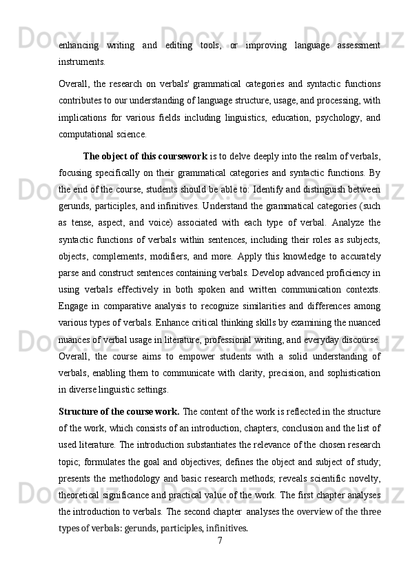 enhancing   writing   and   editing   tools,   or   improving   language   assessment
instruments.
Overall,   the   research   on   verbals'   grammatical   categories   and   syntactic   functions
contributes to our understanding of language structure, usage, and processing, with
implications   for   various   fields   including   linguistics,   education,   psychology,   and
computational science.
The object of this coursework  is to delve deeply into the realm of verbals,
focusing   specifically   on   their   grammatical   categories   and   syntactic   functions.   By
the end of the course, students should be able to: Identify and distinguish between
gerunds, participles, and infinitives. Understand the grammatical  categories (such
as   tense,   aspect,   and   voice)   associated   with   each   type   of   verbal.   Analyze   the
syntactic   functions   of   verbals   within   sentences,   including   their   roles   as   subjects,
objects,   complements,   modifiers,   and   more.   Apply   this   knowledge   to   accurately
parse and construct sentences containing verbals. Develop advanced proficiency in
using   verbals   effectively   in   both   spoken   and   written   communication   contexts.
Engage   in   comparative   analysis   to   recognize   similarities   and   differences   among
various types of verbals. Enhance critical thinking skills by examining the nuanced
nuances of verbal usage in literature, professional writing, and everyday discourse.
Overall,   the   course   aims   to   empower   students   with   a   solid   understanding   of
verbals, enabling them  to communicate  with clarity, precision, and  sophistication
in diverse linguistic settings.
Structure of the course work.  The content of the work is reflected in the structure
of the work, which consists of an introduction, chapters, conclusion and the list of
used literature. The introduction substantiates the relevance of the chosen research
topic; formulates the goal and objectives; defines the object and subject  of study;
presents   the   methodology   and   basic   research   methods;   reveals   scientific   novelty,
theoretical significance and practical value of the work. The first chapter analyses
the introduction to verbals. The second chapter  analyses the  overview of the three
types of verbals: gerunds, participles, infinitives.
7 