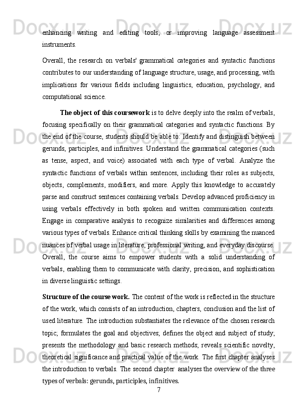 enhancing   writing   and   editing   tools,   or   improving   language   assessment
instruments.
Overall,   the   research   on   verbals'   grammatical   categories   and   syntactic   functions
contributes to our understanding of language structure, usage, and processing, with
implications   for   various   fields   including   linguistics,   education,   psychology,   and
computational science.
The object of this coursework  is to delve deeply into the realm of verbals,
focusing   specifically   on   their   grammatical   categories   and   syntactic   functions.   By
the end of the course, students should be able to: Identify and distinguish between
gerunds, participles, and infinitives. Understand the grammatical  categories (such
as   tense,   aspect,   and   voice)   associated   with   each   type   of   verbal.   Analyze   the
syntactic   functions   of   verbals   within   sentences,   including   their   roles   as   subjects,
objects,   complements,   modifiers,   and   more.   Apply   this   knowledge   to   accurately
parse and construct sentences containing verbals. Develop advanced proficiency in
using   verbals   effectively   in   both   spoken   and   written   communication   contexts.
Engage   in   comparative   analysis   to   recognize   similarities   and   differences   among
various types of verbals. Enhance critical thinking skills by examining the nuanced
nuances of verbal usage in literature, professional writing, and everyday discourse.
Overall,   the   course   aims   to   empower   students   with   a   solid   understanding   of
verbals, enabling them  to communicate  with clarity, precision, and  sophistication
in diverse linguistic settings.
Structure of the course work.  The content of the work is reflected in the structure
of the work, which consists of an introduction, chapters, conclusion and the list of
used literature. The introduction substantiates the relevance of the chosen research
topic; formulates the goal and objectives; defines the object and subject  of study;
presents   the   methodology   and   basic   research   methods;   reveals   scientific   novelty,
theoretical significance and practical value of the work. The first chapter analyses
the introduction to verbals. The second chapter  analyses the  overview of the three
types of verbals: gerunds, participles, infinitives.
7
