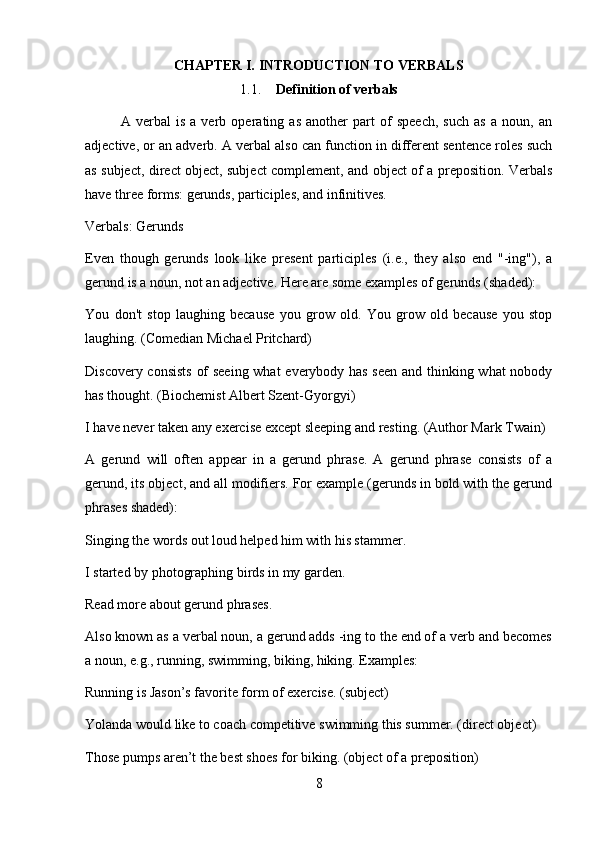 CHAPTER I. INTRODUCTION TO VERBALS
1.1. Definition of verbals
A   verbal   is   a   verb   operating   as   another   part   of   speech,   such   as   a   noun,   an
adjective, or an adverb. A verbal also can function in different sentence roles such
as subject, direct object, subject complement, and object of a preposition. Verbals
have three forms: gerunds, participles, and infinitives.
Verbals: Gerunds
Even   though   gerunds   look   like   present   participles   (i.e.,   they   also   end   "-ing"),   a
gerund is a noun, not an adjective. Here are some examples of gerunds (shaded):
You   don't   stop   laughing   because   you   grow   old.   You   grow   old   because   you   stop
laughing. (Comedian Michael Pritchard)
Discovery consists of seeing what everybody has seen and thinking what nobody
has thought. (Biochemist Albert Szent-Gyorgyi)
I have never taken any exercise except sleeping and resting. (Author Mark Twain)
A   gerund   will   often   appear   in   a   gerund   phrase.   A   gerund   phrase   consists   of   a
gerund, its object, and all modifiers. For example (gerunds in bold with the gerund
phrases shaded):
Singing the words out loud helped him with his stammer.
I started by photographing birds in my garden.
Read more about gerund phrases.
Also known as a verbal noun, a gerund adds -ing to the end of a verb and becomes
a noun, e.g., running, swimming, biking, hiking. Examples:
Running is Jason’s favorite form of exercise. (subject)
Yolanda would like to coach competitive swimming this summer. (direct object)
Those pumps aren’t the best shoes for biking. (object of a preposition)
8 