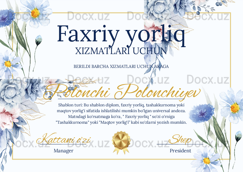 Polonchi Polonchiyev
Kattani o’zi ShepFaxriy yorliq
XIZMATLARI UCHUN
BERILDI BARCHA XIZMATLARI UCHUN AKAGA
Shablon turi: Bu shablon diplom, faxriy yorliq, tashakkurnoma yoki 
maqtov yorlig'i sifatida ishlatilishi mumkin bo'lgan universal andoza. 
Matndagi ko'rsatmaga ko'ra, " Faxriy yorliq " so'zi o'rniga 
"Tashakkurnoma" yoki "Maqtov yorlig’i” kabi so'zlarni yozish mumkin.
Manager President 