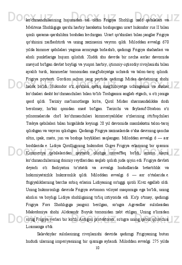 ko'chmanchilarining   hujumidan   sal   oldin   Frigiya   Shohligi   xald   qabilalari   va
Melitena Shohligiga qarshi harbiy harakatni boshqargan urart hukmdor rus II bilan
qonli qarama-qarshilikni boshdan kechirgan. Urart qo'shinlari bilan janglar Frigiya
qo'shinini   zaiflashtirdi   va   uning   xazinasini   vayron   qildi.   Miloddan   avvalgi   670
yilda kimmer  qabilalari  yagona armiyaga birlashib, qadimgi  Frigiya shaharlari va
aholi   punktlariga   hujum   qilishdi.   Xuddi   shu   davrda   bir   necha   asrlar   davomida
mavjud bo'lgan davlat boyligi va yuqori harbiy, ijtimoiy-iqtisodiy rivojlanishi bilan
ajralib   turdi,   kimmerlar   tomonidan   mag'lubiyatga   uchradi   va   talon-taroj   qilindi.
Frigiya   poytaxti   Gordion   uchun   jang   paytida   qadimgi   Midas   davlatining   shohi
halok   bo'ldi.   Hukmdor   o'z   qo'shini   qattiq   mag'lubiyatga   uchraganini   va   shahar
ko'chalari dasht ko'chmanchilari bilan to'lib Toshganini anglab etgach, u o'z joniga
qasd   qildi.   Tarixiy   ma'lumotlarga   ko'ra,   Qirol   Midas   sharmandalikka   dosh
berolmay,   ho'kiz   qonidan   mast   bo'lgan.   Tarixchi   va   faylasuf-Strabon   o'z
yilnomalarida   cho'l   ko'chmanchilari   kimmeriyaliklar   o'zlarining   ittifoqchilari
Trakya qabilalari bilan birgalikda keyingi 20 yil davomida mamlakatni talon-taroj
qilishgan va vayron qilishgan. Qadimgi Frigiya xazinalarida o'sha davrning qancha
oltin,   ipak,   mato,   jun   va   boshqa   boyliklari   saqlangan.   Miloddan   avvalgi   6   —   asr
boshlarida.e.   Lidiya   Qirolligining   hukmdori   Giges   Frigiya   erlarining   bir   qismini
Kimmeriya   qabilalaridan   qaytarib   olishga   muvaffaq   bo'ldi,   ammo   ularni
ko'chmanchilarning doimiy reydlaridan saqlab qolish juda qiyin edi. Frigiya davlati
deyarli   o'z   faoliyatini   to'xtatdi   va   avvalgi   hududlarida   betartiblik   va
hokimiyatsizlik   hukmronlik   qildi.   Miloddan   avvalgi   6   —   asr   o'rtalarida.e.
frigiyaliklarning barcha sobiq erlarini  Lidiyaning so'nggi  qiroli Krez egallab oldi.
Uning   hukmronligi   davrida   Frigiya   avtonom   viloyat   maqomiga   ega   bo'ldi,   uning
aholisi   va   boyligi   Lidiya   shohligining   to'liq   ixtiyorida   edi.   Ko'p   o'tmay,   qadimgi
Frigiya   Fors   Shohligiga   jangsiz   berilgan,   so'ngra   Agreadlar   sulolasidan
Makedoniya   shohi   Aleksandr   Buyuk   tomonidan   zabt   etilgan.   Uning   o'limidan
so'ng Frigiya yerlari bir ko'zli Antigon protektorati, so'ngra uning qabul qiluvchisi
Lisimaxga o'tdi. 
Salavkiylar   sulolasining   rivojlanishi   davrida   qadimgi   Frigiyaning   butun
hududi   ularning   imperiyasining   bir   qismiga   aylandi.   Miloddan   avvalgi   275   yilda
10 