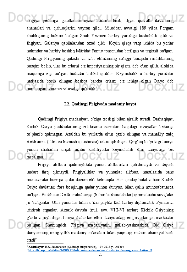 Frigiya   yerlariga   galatlar   armiyasi   bostirib   kirib,   ilgari   qudratli   davlatning
shaharlari   va   qishloqlarini   vayron   qildi.   Miloddan   avvalgi   189   yilda   Pergam
shohligining   hokimi   bo'lgan   Shoh   Yevmen   harbiy   yurishga   boshchilik   qildi   va
frigiyani   Galatiya   qabilalaridan   ozod   qildi.   Keyin   qisqa   vaqt   ichida   bu   yerlar
hukmdor va harbiy boshliq Mitridat Pontiy tomonidan berilgan va tegishli bo'lgan.
Qadimgi   Frigiyaning   qulashi   va   zabt   etilishining   so'nggi   bosqichi   rimliklarning
bosqini bo'lib, ular bu erlarni o'z imperiyasining bir qismi deb e'lon qilib, alohida
maqomga   ega   bo'lgan   hududni   tashkil   qildilar.   Keyinchalik   u   harbiy   yurishlar
natijasida   bosib   olingan   boshqa   barcha   erlarni   o'z   ichiga   olgan   Osiyo   deb
nomlangan umumiy viloyatga qo'shildi 6
.
I.2. Qadimgi Frigiyada madaniy hayot
Qadimgi   Frigiya   madaniyati   o‘ziga   xosligi   bilan   ajralib   turadi.   Darhaqiqat,
Kichik   Osiyo   podsholarining   ertaknamo   xazinlari   haqidagi   rivoyatlar   bekorga
to‘planib   qolmagan.   Azaldan   bu   yerlarda   oltin   qazib   olingan   va   mahalliy   xalq
elektrumni (oltin va kumush qotishmasi) ixtiro qilishgan. Qirg‘oq bo‘yidagi Ioniya
yunon   shaharlari   orqali   ushbu   kashfiyotlar   keyinchalik   ellin   dunyosiga   tez
tarqalgan.
Frigiya   alifbosi   qadimiylikda   yunon   alifbosidan   qolishmaydi   va   deyarli
undart   farq   qilmaydi.   Frigiyaliklar   va   yunonlar   alifbosi   masalasida   bahs
munozaralar hozirga qadar davom etib kelmoqda. Har qanday holatda ham Kichik
Osiyo   davlatlari   fors   bosqiniga   qadar   yunon   dunyosi   bilan   qalin   munosabatlarda
bo'lgan. Podsholar Delfa orakullariga (kohin-bashoratchilar) qimmatbaho sovg‘alar
jo   ‘natganlar.   Ular   yunonlar   bilan   o‘sha   paytda   faol   harbiy-diplomatik   o‘yinlarda
ishtirok   etganlar.   Arxaik   davrda   (mil.   avv.   VIII-VI   asrlar)   Kichik   Osiyoning
g‘arbida joylashgan Ioniya shaharlari ellin  dunyosidagi eng rivojlangan markazlar
bo‘lgan.   Shuningdek,   Frigiya   madaniyatini   gullab-yashnashida   Old   Osiyo
dunyosining ming yillik madaniy an’analari bilan yaqinligi muhim ahamiyat kasb
etadi 7
.
6
  Abdullayev U.A.  Jahon tarixi (Qadimgi dunyo tarixi), - T.: 2017-y. 140 bet
7
  https://litresp.ru/chitat/ru/%D0%9B/ladinin-ivan-aleksandrovich/istoriya-drevnego-vostoka#sec_9   
11 