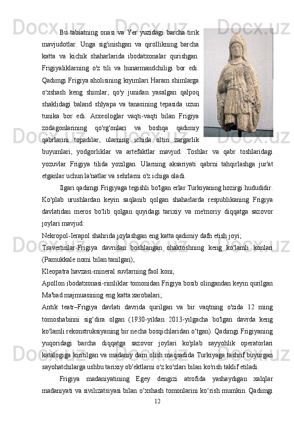 Bu   tabiatning   onasi   va   Yer   yuzidagi   barcha   tirik
mavjudotlar.   Unga   sig'inishgan   va   qirollikning   barcha
katta   va   kichik   shaharlarida   ibodatxonalar   qurishgan.
Frigiyaliklarning   o'z   tili   va   hunarmandchiligi   bor   edi.
Qadimgi Frigiya aholisining kiyimlari Haram shimlarga
o'xshash   keng   shimlar,   qo'y   junidan   yasalgan   qalpoq
shaklidagi   baland   shlyapa   va   tanasining   tepasida   uzun
tunika   bor   edi.   Arxeologlar   vaqti-vaqti   bilan   Frigiya
zodagonlarining   qo'rg'onlari   va   boshqa   qadimiy
qabrlarini   topadilar,   ularning   ichida   oltin   zargarlik
buyumlari,   yodgorliklar   va   artefaktlar   mavjud.   Toshlar   va   qabr   toshlaridagi
yozuvlar   Frigiya   tilida   yozilgan.   Ularning   aksariyati   qabrni   tahqirlashga   jur'at
etganlar uchun la'natlar va sehrlarni o'z ichiga oladi.
Ilgari qadimgi Frigiyaga tegishli bo'lgan erlar Turkiyaning hozirgi hududidir.
Ko'plab   urushlardan   keyin   saqlanib   qolgan   shaharlarda   respublikaning   Frigiya
davlatidan   meros   bo'lib   qolgan   quyidagi   tarixiy   va   me'moriy   diqqatga   sazovor
joylari mavjud:
Nekropol-Ierapol shahrida joylashgan eng katta qadimiy dafn etish joyi;
Travertinlar-Frigiya   davridan   boshlangan   ohaktoshning   keng   ko'lamli   konlari
(Pamukkale nomi bilan tanilgan);
Kleopatra havzasi-mineral suvlarning faol koni;
Apollon ibodatxonasi-rimliklar tomonidan Frigiya bosib olingandan keyin qurilgan
Ma'bad majmuasining eng katta xarobalari;
Antik   teatr–Frigiya   davlati   davrida   qurilgan   va   bir   vaqtning   o'zida   12   ming
tomoshabinni   sig‘dira   olgan   (1930-yildan   2013-yilgacha   bo'lgan   davrda   keng
ko'lamli rekonstruksiyaning bir necha bosqichlaridan o‘tgan). Qadimgi Frigiyaning
yuqoridagi   barcha   diqqatga   sazovor   joylari   ko'plab   sayyohlik   operatorlari
katalogiga kiritilgan va madaniy dam olish maqsadida Turkiyaga tashrif buyurgan
sayohatchilarga ushbu tarixiy ob'ektlarni o'z ko'zlari bilan ko'rish taklif etiladi.
Frigiya   madaniyatining   Egey   dengizi   atrofida   yashaydigan   xalqlar
madaniyati va sivilizatsiyasi bilan o‘xshash tomonlarini ko‘rish mumkin. Qadimgi
12 