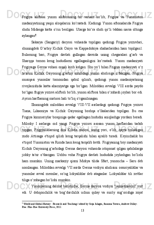 Frigiya   alifbosi   yunon   alifbosining   bir   variant   bo‘lib,   Frigiya   va   Yunoniston
madaniyatining yaqin aloqalarini ko‘rsatadi.  Kadimgi Yunon afsonalarida Frigiya
shohi   Midasga   katta   o‘rin   berilgan.   Ularga   ko‘ra   shoh   qo‘li   tekkan   narsa   oltinga
aylangan 8
. 
Sakarya   (Sangariy)   daryosi   vohasida   topilgan   qadimgi   Frigiya   yozuvlari,
shuningdek   G‘arbiy   Kichik   Osiyo   va   Kappadokiya   shaharlaridan   ham   topilgan1.
Bularning   bari,   Frigiya   davlati   gullagan   davrida   uning   chegaralari   g‘arb   va
Sharqqa   tomon   keng   hududlarni   egallaganligini   ko‘rsatadi.   Yunon   madaniyati
Frigiyaga Germa vohasi orqali kirib kelgan. Shu yo‘l bilan Frigiya madaniyati o‘z
ta'sirini   Kichik   Osiyoning   g‘arbiy   sohilidagi   yunon   aholisiga   o‘tkazgan.   Frigiya
musiqasi   yunonlar   tomonidan   qabul   qilinib,   qadimgi   yunon   madaniyatining
rivojlanishida   katta   ahamiyatga   ega   bo‘lgan.   Miloddan   avvalgi   VIII   asrda   paydo
bo‘lgan frigiya yozuvi alifboli bo‘lib, yunon alifbosi bilan o‘xshash joylari bor edi.
Ayrim harflarning ma'nosi hali to‘liq o‘rganilmagan.
Shuningdek   miloddan   avvalgi   VIII-VII   asrlardagi   qadimgi   Frigiya   yozuvi
Tiana,   Likaoniya   va   Kichik   Osiyoning   boshqa   o‘lkalaridan   topilgan.   Bu   esa
Frigiya kimmeriylar bosqiniga qadar egallagan hududni aniqlashga yordam beradi.
Milodiy   I   asrlarga   oid   yangi   Frigiya   yozuvi   asosan   yunon   harflaridan   tarkib
topgan.   Frigiyaliklarning   dini   Kibela   xudosi ,   uning   yori,   o‘lib,   qayta   tiriladigan
xudo   Attisaga   e'tiqod   qilish   keng   tarqalishi   bilan   ajralib   turadi.   Keyinchalik   bu
e'tiqod Yunoniston va Rimda ham keng tarqalib ketdi. Frigiyaning boy madaniyati
Kichik Osiyoning g‘arbidagi Germa daryosi vohasida istiqomat qilgan qabilalarga
jiddiy   ta'sir   o‘tkazgan.   Ushbu   voha   Frigiya   davlati   hududida   joylashgan   bo‘lishi
ham   mumkin.   Uning   markaziy   qismi   Midiya   tilida   Sfart,   yunoncha   –   Saru   deb
nomlangan.   Miloddan avvalgi VII asrda   Germa vodiysi aholisini ossuriyaliklar va
yunonlar   avval   meonlar,   so‘ng   lidiyaliklar   deb   ataganlar.   Lidiyaliklar   tili   xettlar
tiliga o‘xshagan bo‘lishi mumkin.
Yunonlarning dalolat berishicha, Germa daryosi vodiysi “jannatmakon” yurt
edi.   U   dehqonchilik   va   bog‘dorchilik   uchun   qulay   va   sun'iy   sug‘orishga   xojat
8
  World and Global History : Research and Teaching / edited by Seija Jalagin, Susanna Tavera, Andrew Dilley- 
Pisa: Plus-Pisa University Press, 2011
13 