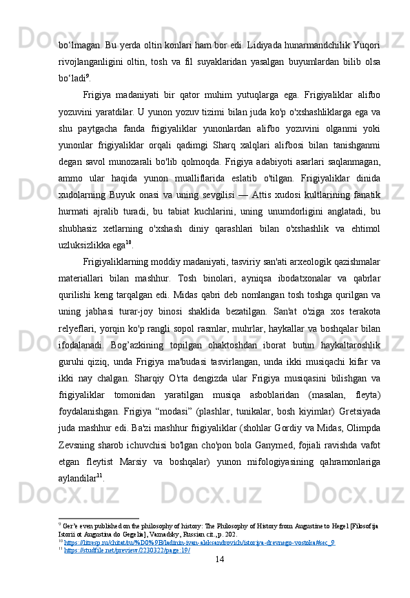 bo‘lmagan. Bu yerda oltin konlari ham bor edi. Lidiyada hunarmandchilik Yuqori
rivojlanganligini   oltin,   tosh   va   fil   suyaklaridan   yasalgan   buyumlardan   bilib   olsa
bo‘ladi 9
.
Frigiya   madaniyati   bir   qator   muhim   yutuqlarga   ega.   Frigiyaliklar   alifbo
yozuvini yaratdilar. U yunon yozuv tizimi bilan juda ko'p o'xshashliklarga ega va
shu   paytgacha   fanda   frigiyaliklar   yunonlardan   alifbo   yozuvini   olganmi   yoki
yunonlar   frigiyaliklar   orqali   qadimgi   Sharq   xalqlari   alifbosi   bilan   tanishganmi
degan   savol   munozarali   bo'lib   qolmoqda.   Frigiya   adabiyoti   asarlari   saqlanmagan,
ammo   ular   haqida   yunon   mualliflarida   eslatib   o'tilgan.   Frigiyaliklar   dinida
xudolarning   Buyuk   onasi   va   uning   sevgilisi   —   Attis   xudosi   kultlarining   fanatik
hurmati   ajralib   turadi,   bu   tabiat   kuchlarini,   uning   unumdorligini   anglatadi,   bu
shubhasiz   xetlarning   o'xshash   diniy   qarashlari   bilan   o'xshashlik   va   ehtimol
uzluksizlikka ega 10
.
Frigiyaliklarning moddiy madaniyati, tasviriy san'ati arxeologik qazishmalar
materiallari   bilan   mashhur.   Tosh   binolari,   ayniqsa   ibodatxonalar   va   qabrlar
qurilishi   keng  tarqalgan   edi.  Midas   qabri  deb   nomlangan   tosh  toshga   qurilgan  va
uning   jabhasi   turar-joy   binosi   shaklida   bezatilgan.   San'at   o'ziga   xos   terakota
relyeflari, yorqin ko'p rangli sopol  rasmlar, muhrlar, haykallar va boshqalar  bilan
ifodalanadi.   Bog’azkining   topilgan   ohaktoshdan   iborat   butun   haykaltaroshlik
guruhi   qiziq,   unda   Frigiya   ma'budasi   tasvirlangan,   unda   ikki   musiqachi   kifar   va
ikki   nay   chalgan.   Sharqiy   O'rta   dengizda   ular   Frigiya   musiqasini   bilishgan   va
frigiyaliklar   tomonidan   yaratilgan   musiqa   asboblaridan   (masalan,   fleyta)
foydalanishgan.   Frigiya   “modasi”   (plashlar,   tunikalar,   bosh   kiyimlar)   Gretsiyada
juda mashhur edi. Ba'zi mashhur frigiyaliklar (shohlar Gordiy va Midas, Olimpda
Zevsning  sharob  ichuvchisi  bo'lgan  cho'pon  bola  Ganymed, fojiali  ravishda  vafot
etgan   fleytist   Marsiy   va   boshqalar)   yunon   mifologiyasining   qahramonlariga
aylandilar 11
.
9
  Ger’e even published on the philosophy of history: The Philosophy of History from Augustine to Hegel [Filosofija 
Istorii ot Augustina do Gegelia], Varnadsky, Russian cit., p. 202.
10
  https://litresp.ru/chitat/ru/%D0%9B/ladinin-ivan-aleksandrovich/istoriya-drevnego-vostoka#sec_9  
11
  https://studfile.net/preview/2230322/page:19/  
14 