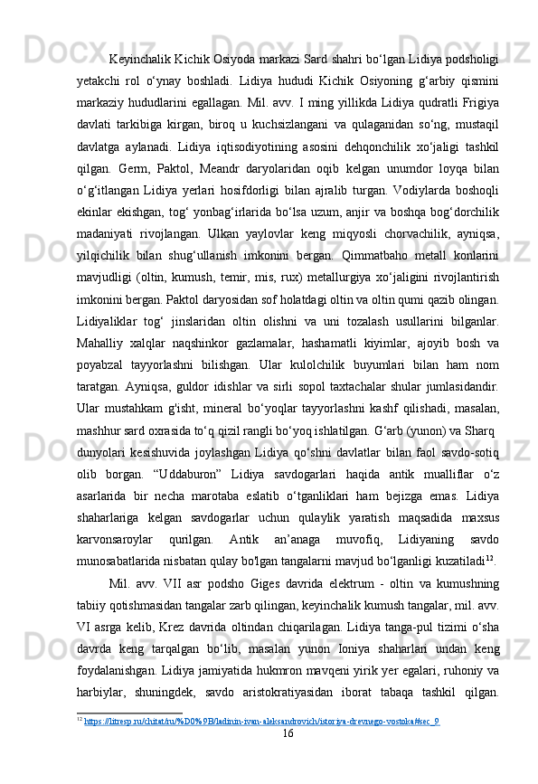 Keyinchalik Kichik Osiyoda markazi Sard shahri bo‘lgan Lidiya podsholigi
yetakchi   rol   o‘ynay   boshladi.   Lidiya   hududi   Kichik   Osiyoning   g‘arbiy   qismini
markaziy  hududlarini  egallagan.  Mil.  avv.  I  ming yillikda Lidiya qudratli  Frigiya
davlati   tarkibiga   kirgan,   biroq   u   kuchsizlangani   va   qulaganidan   so‘ng,   mustaqil
davlatga   aylanadi.   Lidiya   iqtisodiyotining   asosini   dehqonchilik   xo‘jaligi   tashkil
qilgan.   Germ,   Paktol,   Meandr   daryolaridan   oqib   kelgan   unumdor   loyqa   bilan
o‘g‘itlangan   Lidiya   yerlari   hosifdorligi   bilan   ajralib   turgan.   Vodiylarda   boshoqli
ekinlar ekishgan, tog‘ yonbag‘irlarida bo‘lsa uzum, anjir va boshqa bog‘dorchilik
madaniyati   rivojlangan.   Ulkan   yaylovlar   keng   miqyosli   chorvachilik,   ayniqsa,
yilqichilik   bilan   shug‘ullanish   imkonini   bergan.   Qimmatbaho   metall   konlarini
mavjudligi   (oltin,   kumush,   temir,   mis,   rux)   metallurgiya   xo‘jaligini   rivojlantirish
imkonini bergan. Paktol daryosidan sof holatdagi oltin va oltin qumi qazib olingan.
Lidiyaliklar   tog‘   jinslaridan   oltin   olishni   va   uni   tozalash   usullarini   bilganlar.
Mahalliy   xalqlar   naqshinkor   gazlamalar,   hashamatli   kiyimlar,   ajoyib   bosh   va
poyabzal   tayyorlashni   bilishgan.   Ular   kulolchilik   buyumlari   bilan   ham   nom
taratgan.   Ayniqsa,   guldor   idishlar   va   sirli   sopol   taxtachalar   shular   jumlasidandir.
Ular   mustahkam   g'isht,   mineral   bo‘yoqlar   tayyorlashni   kashf   qilishadi,   masalan,
mashhur sard oxrasida to‘q qizil rangli bo‘yoq ishlatilgan. G‘arb (yunon) va Sharq
dunyolari   kesishuvida   joylashgan   Lidiya   qo‘shni   davlatlar   bilan   faol   savdo-sotiq
olib   borgan.   “Uddaburon”   Lidiya   savdogarlari   haqida   antik   mualliflar   o‘z
asarlarida   bir   necha   marotaba   eslatib   o‘tganliklari   ham   bejizga   emas.   Lidiya
shaharlariga   kelgan   savdogarlar   uchun   qulaylik   yaratish   maqsadida   maxsus
karvonsaroylar   qurilgan.   Antik   an’anaga   muvofiq,   Lidiyaning   savdo
munosabatlarida nisbatan qulay bo'lgan tangalarni mavjud bo‘lganligi kuzatiladi 12
. 
Mil.   avv.   VII   asr   podsho   Giges   davrida   elektrum   -   oltin   va   kumushning
tabiiy qotishmasidan tangalar zarb qilingan, keyinchalik kumush tangalar, mil. avv.
VI   asrga   kelib,   Krez   davrida   oltindan   chiqarilagan.   Lidiya   tanga-pul   tizimi   o‘sha
davrda   keng   tarqalgan   bo‘lib,   masalan   yunon   Ioniya   shaharlari   undan   keng
foydalanishgan. Lidiya jamiyatida hukmron mavqeni yirik yer egalari, ruhoniy va
harbiylar,   shuningdek,   savdo   aristokratiyasidan   iborat   tabaqa   tashkil   qilgan.
12
  https://litresp.ru/chitat/ru/%D0%9B/ladinin-ivan-aleksandrovich/istoriya-drevnego-vostoka#sec_9  
16 