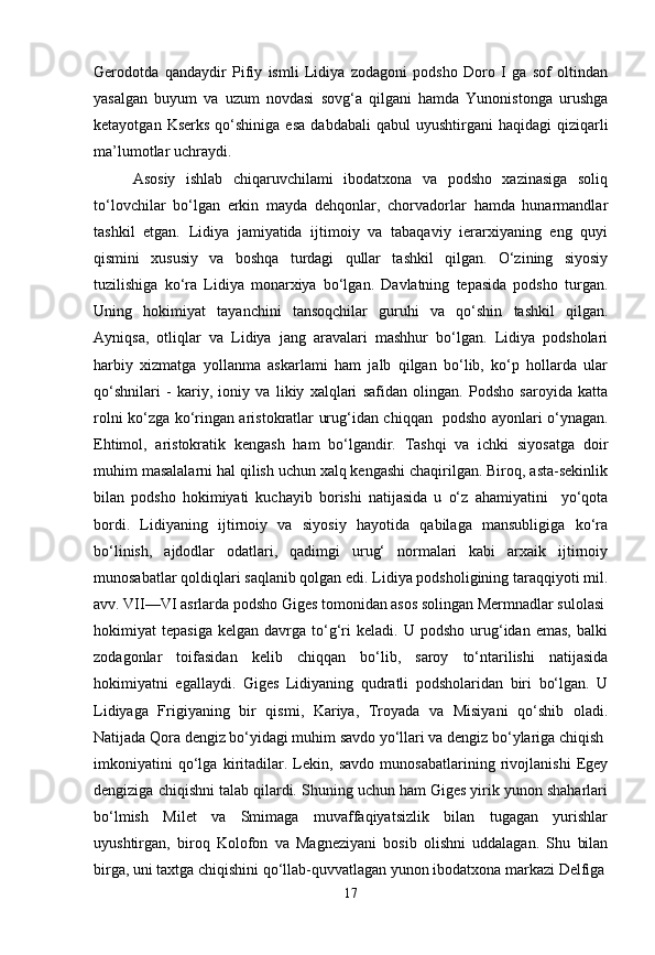 Gerodotda   qandaydir   Pifiy   ismli   Lidiya   zodagoni   podsho   Doro   I   ga   sof   oltindan
yasalgan   buyum   va   uzum   novdasi   sovg‘a   qilgani   hamda   Yunonistonga   urushga
ketayotgan  Kserks   qo‘shiniga  esa   dabdabali  qabul  uyushtirgani  haqidagi  qiziqarli
ma’lumotlar uchraydi.
Asosiy   ishlab   chiqaruvchilami   ibodatxona   va   podsho   xazinasiga   soliq
to‘lovchilar   bo‘lgan   erkin   mayda   dehqonlar,   chorvadorlar   hamda   hunarmandlar
tashkil   etgan.   Lidiya   jamiyatida   ijtimoiy   va   tabaqaviy   ierarxiyaning   eng   quyi
qismini   xususiy   va   boshqa   turdagi   qullar   tashkil   qilgan.   O‘zining   siyosiy
tuzilishiga   ko‘ra   Lidiya   monarxiya   bo‘lgan.   Davlatning   tepasida   podsho   turgan.
Uning   hokimiyat   tayanchini   tansoqchilar   guruhi   va   qo‘shin   tashkil   qilgan.
Ayniqsa,   otliqlar   va   Lidiya   jang   aravalari   mashhur   bo‘lgan.   Lidiya   podsholari
harbiy   xizmatga   yollanma   askarlami   ham   jalb   qilgan   bo‘lib,   ko‘p   hollarda   ular
qo‘shnilari   -   kariy,   ioniy   va   likiy   xalqlari   safidan   olingan.   Podsho   saroyida   katta
rolni ko‘zga ko‘ringan aristokratlar urug‘idan chiqqan   podsho ayonlari o‘ynagan.
Ehtimol,   aristokratik   kengash   ham   bo‘lgandir.   Tashqi   va   ichki   siyosatga   doir
muhim masalalarni hal qilish uchun xalq kengashi chaqirilgan. Biroq, asta-sekinlik
bilan   podsho   hokimiyati   kuchayib   borishi   natijasida   u   o‘z   ahamiyatini     yo‘qota
bordi.   Lidiyaning   ijtirnoiy   va   siyosiy   hayotida   qabilaga   mansubligiga   ko‘ra
bo‘linish,   ajdodlar   odatlari,   qadimgi   urug‘   normalari   kabi   arxaik   ijtirnoiy
munosabatlar qoldiqlari saqlanib qolgan edi. Lidiya podsholigining taraqqiyoti mil.
avv. VII—VI asrlarda podsho Giges tomonidan asos solingan Mermnadlar sulolasi
hokimiyat   tepasiga   kelgan   davrga   to‘g‘ri   keladi.  U   podsho   urug‘idan   emas,   balki
zodagonlar   toifasidan   kelib   chiqqan   bo‘lib,   saroy   to‘ntarilishi   natijasida
hokimiyatni   egallaydi.   Giges   Lidiyaning   qudratli   podsholaridan   biri   bo‘lgan.   U
Lidiyaga   Frigiyaning   bir   qismi,   Kariya,   Troyada   va   Misiyani   qo‘shib   oladi.
Natijada Qora dengiz bo‘yidagi muhim savdo yo‘llari va dengiz bo‘ylariga chiqish
imkoniyatini   qo‘lga   kiritadilar.   Lekin,   savdo   munosabatlarining   rivojlanishi   Egey
dengiziga chiqishni talab qilardi. Shuning uchun ham Giges yirik yunon shaharlari
bo‘lmish   Milet   va   Smimaga   muvaffaqiyatsizlik   bilan   tugagan   yurishlar
uyushtirgan,   biroq   Kolofon   va   Magneziyani   bosib   olishni   uddalagan.   Shu   bilan
birga, uni taxtga chiqishini qo‘llab-quvvatlagan yunon ibodatxona markazi Delfiga
17 