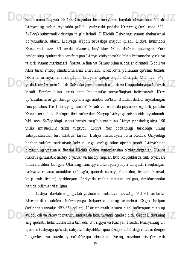 katta   muvaffaqiyati   Kichik   Osiyodan   kimmeriylami   haydab   chiqarilishi   bo‘ldi.
Lidiyaning   tashqi   siyosatda   gullab-   yashnashi   podsho   Krezning   (mil.   avv.   562-
547-yy) hukmronlik davriga to‘g‘ri keladi. U Kichik Osiyodagi yunon shaharlarini
bo‘ysundirib,   ularni   Lidiyaga   o‘lpon   to‘lashga   majbur   qiladi.   Lidiya   hukmdori
Krez,   mil.   avv.   VI   asrda   o‘zining   boyliklari   bilan   shuhrat   qozongan.   Fors
davlatining   qudratidan   xavfsiragan   Lidiya   ehtiyotkorlik   bilan   birmuncha   yirik   va
ta’sirli yunon markazlari: Sparta, Afina va Samos bilan aloqalar o‘rnatdi, Bobil va
Misr   bilan   ittifoq   shartnomalarini   imzoladi.   Krez   katta   yollanma   qo‘shin   tuzadi,
lekin   na   armiya,   na   ittifoqchilar   Lidiyani   qutqarib   qola   olmaydi.   Mil.   avv.   547-
yilda Krez birinchi bo‘lib Galis daryosini kechib o ‘tadi va Kappadokiyaga bostirib
kiradi.   Forslar   bilan   urush   hech   bir   tarafga   muvaffaqiyat   keltirmaydi.   Krez
qo‘shinlarini ortga, Sardga qaytarishga majbur bo‘ladi. Bundan darhol foydalangan
fors podshosi Kir II Lidiyaga bostirib kiradi va tez orada poytaxtni egallab, podsho
Krezni asir oladi. So‘ngra fors sarkardasi Xarpag Lidiyaga satrap etib tayinlanadi.
Mil.   avv.   547-yildagi   ushbu   harbiy   mag‘lubiyat   bilan   Lidiya   podsholigining   150
yillik   mustaqillik   tarixi   tugaydi.   Lidiya   fors   podsholigi   tarkibiga   uning
satrapliklaridan   biri   sifatida   kiradi.   Lidiya   madaniyati   ham   Kichik   Osiyodagi
boshqa   xalqlar   madaniyati   kabi   o   ‘ziga   xosligi   bilan   ajralib   turadi.   Lidiyaliklar
o‘zlarining   yozma   alifbosini   Kichik   Osiyo   yunonlaridan   o‘zlashtirganlar.   Ularda
maxsus gimnastik harbiy o‘yinlar va harbiy raqslar, kub, koptoklarda turli o‘yinlari
bilan mashhur bo‘lgan. Ularning musiqiy madaniyati yuqori darajada rivojlangan.
Lidiyada   musiqa   asboblari   (sibizg‘a,   qamish   sumay,   shaqildoq,   timpan,   kimval,
ko‘p   torli   liralar)   qadrlangan.   Lidiyada   mohir   tabiblar   bo'lgan,   doridarmonlar
haqida bilimlar yig‘ilgan.
Lidiya   davlatining   gullab-yashnashi   miloddan   avvalgi   VII-VI   asrlarda,
Mermnadlar   sulolasi   hokimiyatga   kelganida,   uning   asoschisi   Giges   bo'lgan
(miloddan avvalgi 692-654 -yil lar). U aristokratik, ammo qirol bo'lmagan oilaning
avlodi edi va saroy to'ntarishi natijasida hokimiyatni egallab oldi. Giges Lidiyaning
eng qudratli hukmdorlaridan biri edi. U Frigiya va Kariya, Troada, Misiyaning bir
qismini Lidiyaga qo'shdi, natijada lidiyaliklar qora dengiz sohilidagi muhim dengiz
bo'g'ozlari   va   savdo   yo'nalishlariga   chiqdilar.   Biroq,   savdoni   rivojlantirish
19 