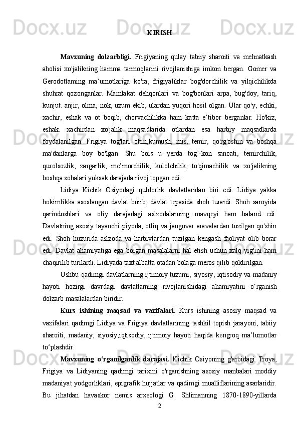 KIRISH
Mavzuning   dolzarbligi.   Frigiyaning   qulay   tabiiy   sharoiti   va   mehnatkash
aholisi   xo'jalikning   hamma   tarmoqlarini   rivojlanishiga   imkon   bergan.   Gomer   va
Gerodotlaming   ma’umotlariga   ko'ra,   frigiyaliklar   bog'dorchilik   va   yilqichilikda
shuhrat   qozonganlar.   Mamlakat   dehqonlari   va   bog'bonlari   arpa,   bug'doy,   tariq,
kunjut. anjir, olma, nok, uzum  ekib, ulardan yuqori  hosil  olgan. Ular qo'y, echki,
xachir,   eshak   va   ot   boqib,   chorvachilikka   ham   katta   e’tibor   berganlar.   Ho'kiz,
eshak.   xachirdan   xo'jalik   maqsadlarida   otlardan   esa   harbiy   maqsadlarda
foydalanilgan.   Frigiya   tog'lari   oltin,kumush,   mis,   temir,   qo'rg'oshin   va   boshqa
ma'danlarga   boy   bo'lgan.   Shu   bois   u   yerda   tog’-kon   sanoati,   temirchilik,
qurolsozlik,   zargarlik,   me’morchilik,   kulolchilik,   to'qimachilik   va   xo'jalikning
boshqa sohalari yuksak darajada rivoj topgan edi.
Lidiya   Kichik   Osiyodagi   quldorlik   davlatlaridan   biri   edi.   Lidiya   yakka
hokimlikka   asoslangan   davlat   boiib,   davlat   tepasida   shoh   turardi.   Shoh   saroyida
qarindoshlari   va   oliy   darajadagi   aslzodalarning   mavqeyi   ham   baland   edi.
Davlatning asosiy  tayanchi  piyoda, otliq va jangovar  aravalardan tuzilgan qo'shin
edi.   Shoh   huzurida   aslzoda   va   harbivlardan   tuzilgan   kengash   faoliyat   olib   borar
edi.   Davlat   ahamiyatiga   ega   boigan   masalalarni   hal   etish   uchun   xalq   yig'ini   ham
chaqirilib turilardi. Lidiyada taxt albatta otadan bolaga  meros qilib qoldirilgan.
Ushbu   qadimgi   davlatlarning   ijtimoiy   tuzumi ,   siyosiy ,   iqtisodiy   va   madaniy
hayoti   hozirgi   davrdagi   davlatlarning   rivojlanishidagi   ahamiyatini   o ‘ rganish
dolzarb   masalalardan   biridir .
Kurs   ishining   maqsad   va   vazifalari.   Kurs   ishining   asosiy   maqsad   va
vazifalari   qadimgi   Lidiya   va   Frigiya   davlatlarining   tashkil   topish   jarayoni,   tabiiy
sharoiti,   madaniy,   siyosiy,iqtisodiy,   ijtimoiy   hayoti   haqida   kengroq   ma’lumotlar
to‘plashdir.
Mavzuning   o ‘ rganilganlik   darajasi .   Kichik   Osiyoning   g'arbidagi   Troya,
Frigiya   va   Lidiyaning   qadimgi   tarixini   o'rganishning   asosiy   manbalari   moddiy
madaniyat yodgorliklari, epigrafik hujjatlar va qadimgi mualliflarining asarlaridir.
Bu   jihatdan   havaskor   nemis   arxeologi   G.   Shlimanning   1870-1890-yillarda
2 